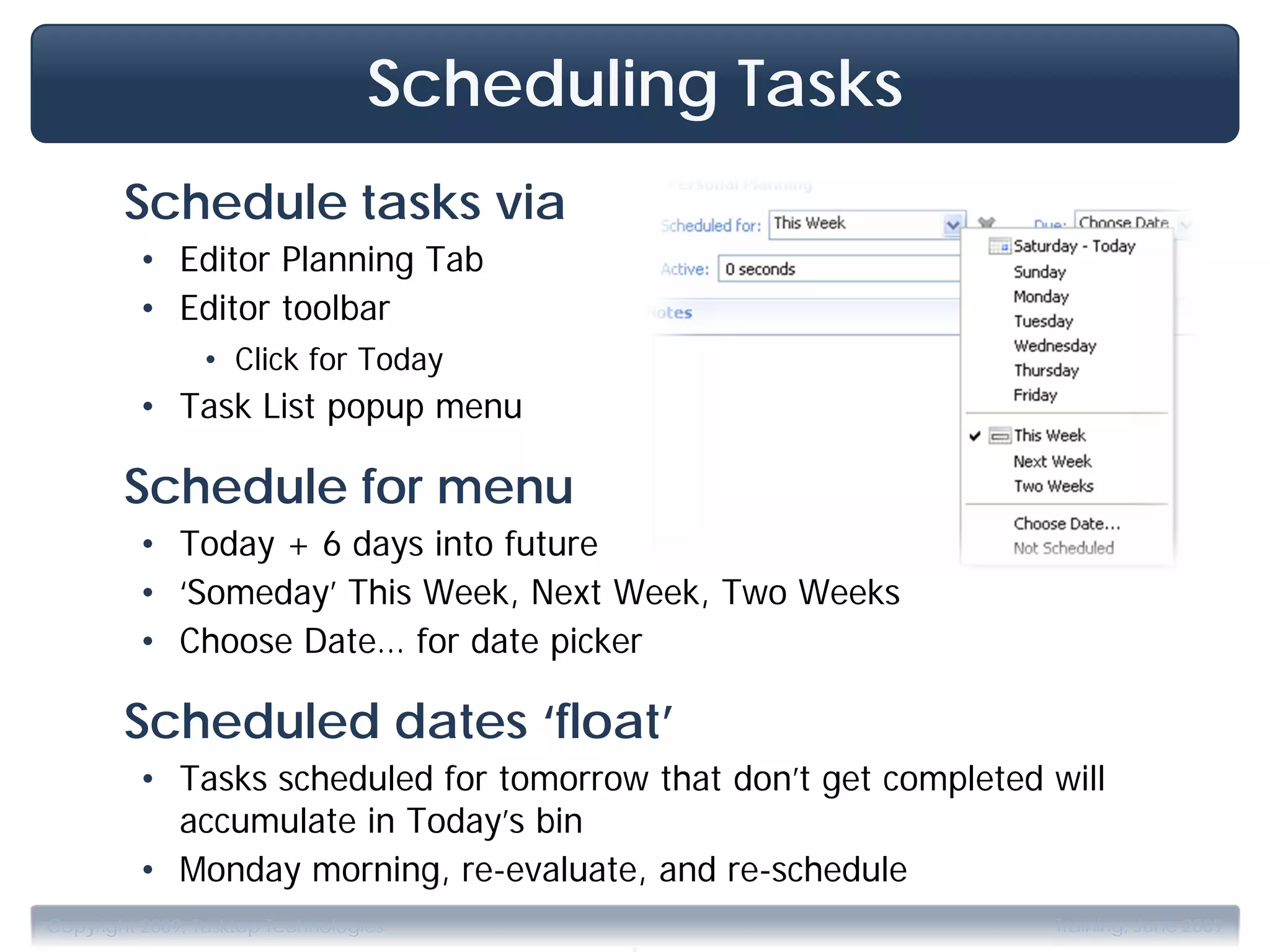 Scheduling Tasks
        Schedule tasks via
         • Editor Planning Tab
         • Editor toolbar
                • Click for Today
         • Task List popup menu

        Schedule for menu
         • Today + 6 days into future
         • ‘Someday’ This Week, Next Week, Two Weeks
         • Choose Date… for date picker

        Scheduled dates ‘float’
         • Tasks scheduled for tomorrow that don’t get completed will
           accumulate in Today’s bin
         • Monday morning, re-evaluate, and re-schedule

                                         .
Copyright 2009, Tasktop Technologies                             Training, June 2009
 