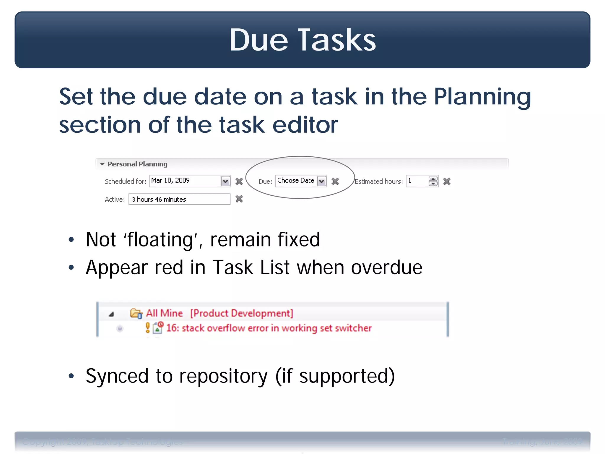 Due Tasks
        Set the due date on a task in the Planning
        section of the task editor



         • Not ‘floating’, remain fixed
         • Appear red in Task List when overdue




         • Synced to repository (if supported)


                                           .
Copyright 2009, Tasktop Technologies               Training, June 2009
 