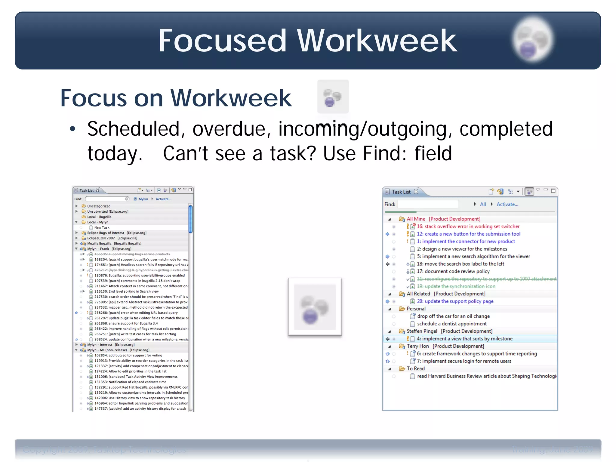 Focused Workweek
        Focus on Workweek
         • Scheduled, overdue, incoming/outgoing, completed
           today. Can’t see a task? Use Find: field




                                       .
Copyright 2009, Tasktop Technologies                  Training, June 2009
 
