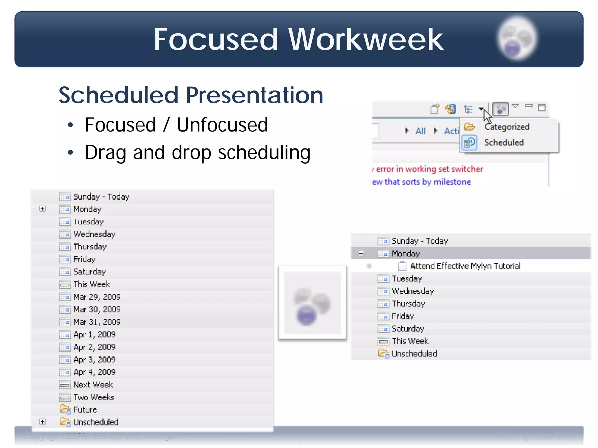 Focused Workweek
        Scheduled Presentation
         • Focused / Unfocused
         • Drag and drop scheduling




                                       .
Copyright 2009, Tasktop Technologies            Training, June 2009
 