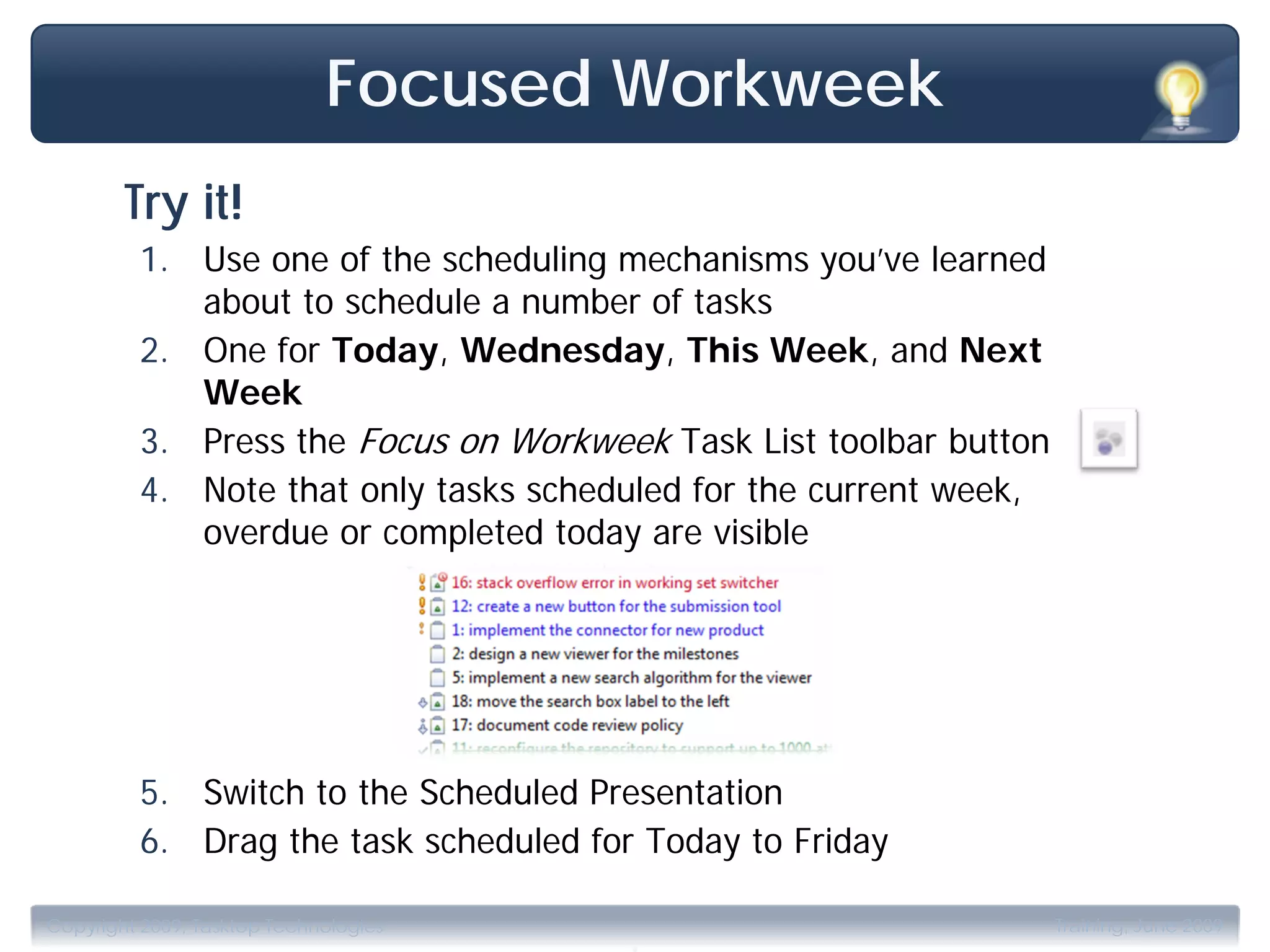 Focused Workweek
        Try it!
         1. Use one of the scheduling mechanisms you’ve learned
            about to schedule a number of tasks
         2. One for Today, Wednesday, This Week, and Next
            Week
         3. Press the Focus on Workweek Task List toolbar button
         4. Note that only tasks scheduled for the current week,
            overdue or completed today are visible




         5. Switch to the Scheduled Presentation
         6. Drag the task scheduled for Today to Friday

                                       .
Copyright 2009, Tasktop Technologies                               Training, June 2009
 