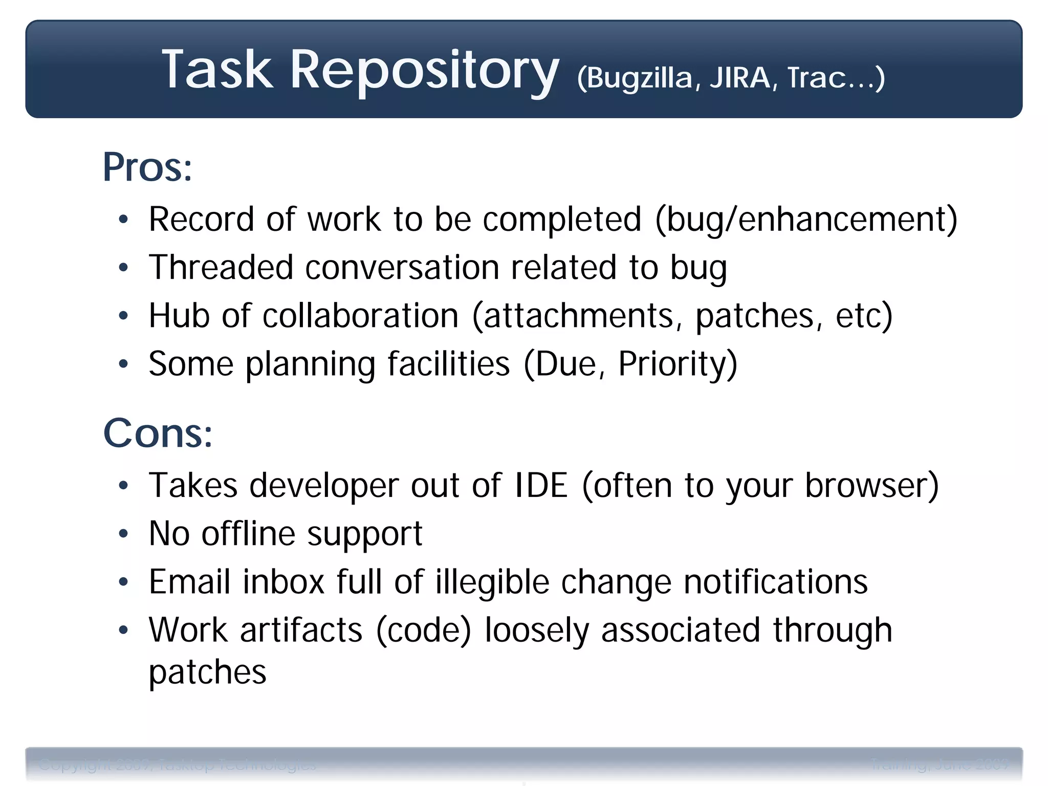 Task Repository (Bugzilla, JIRA, Trac…)
        Pros:
         •    Record of work to be completed (bug/enhancement)
         •    Threaded conversation related to bug
         •    Hub of collaboration (attachments, patches, etc)
         •    Some planning facilities (Due, Priority)

        Cons:
         •    Takes developer out of IDE (often to your browser)
         •    No offline support
         •    Email inbox full of illegible change notifications
         •    Work artifacts (code) loosely associated through
              patches

                                       .
Copyright 2009, Tasktop Technologies                       Training, June 2009
 