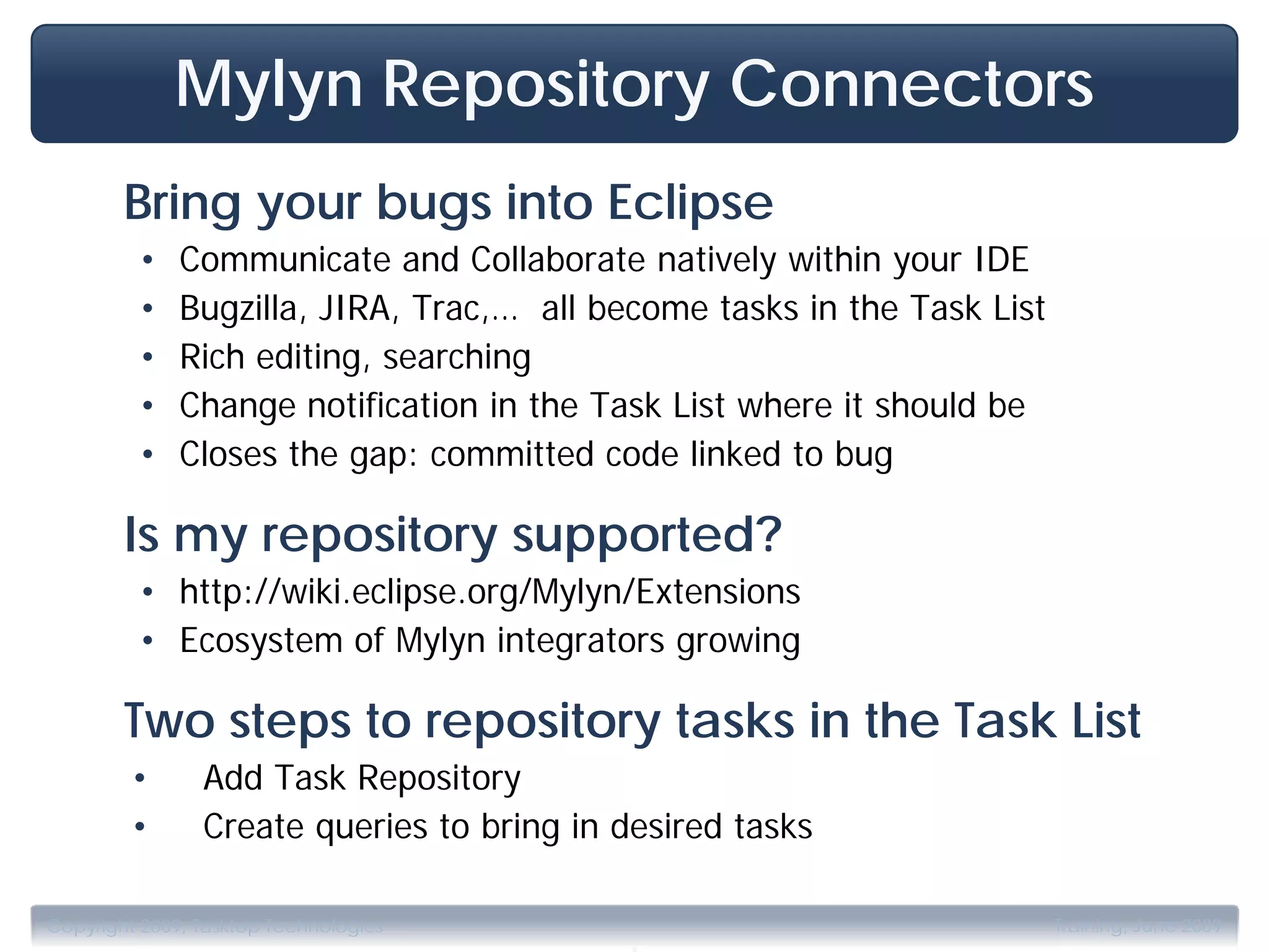 Mylyn Repository Connectors
        Bring your bugs into Eclipse
         •    Communicate and Collaborate natively within your IDE
         •    Bugzilla, JIRA, Trac,… all become tasks in the Task List
         •    Rich editing, searching
         •    Change notification in the Task List where it should be
         •    Closes the gap: committed code linked to bug

        Is my repository supported?
         • http://wiki.eclipse.org/Mylyn/Extensions
         • Ecosystem of Mylyn integrators growing

        Two steps to repository tasks in the Task List
         •      Add Task Repository
         •      Create queries to bring in desired tasks


                                           .
Copyright 2009, Tasktop Technologies                                     Training, June 2009
 