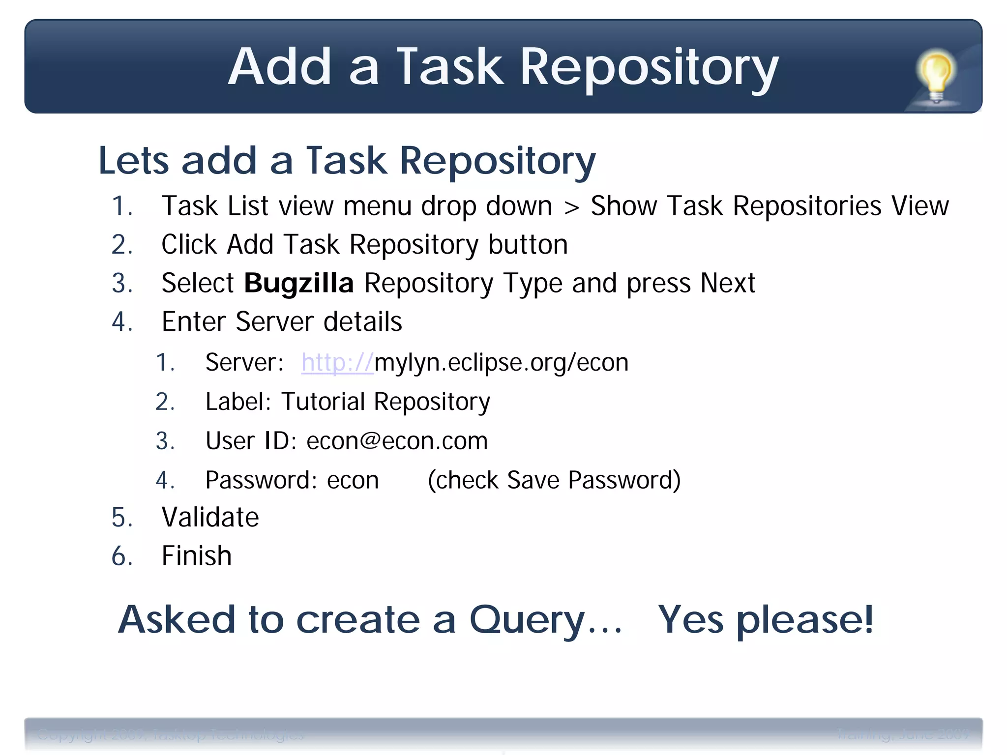 Add a Task Repository
        Lets add a Task Repository
         1.     Task List view menu drop down > Show Task Repositories View
         2.     Click Add Task Repository button
         3.     Select Bugzilla Repository Type and press Next
         4.     Enter Server details
               1.     Server: http://mylyn.eclipse.org/econ
               2.     Label: Tutorial Repository
               3.     User ID: econ@econ.com
               4.     Password: econ      (check Save Password)
         5. Validate
         6. Finish

          Asked to create a Query… Yes please!


                                                   .
Copyright 2009, Tasktop Technologies                              Training, June 2009
 