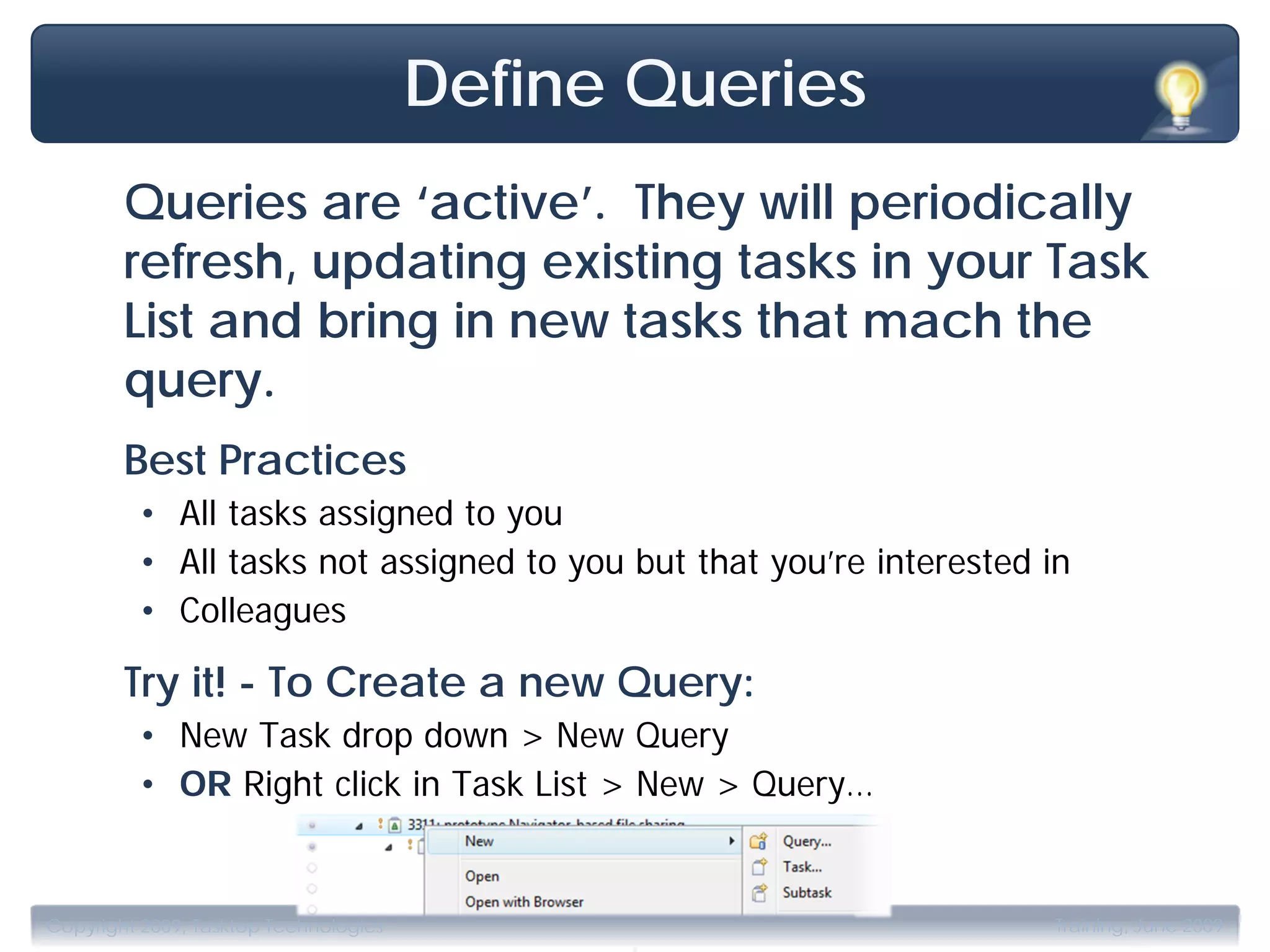 Define Queries
        Queries are ‘active’. They will periodically
        refresh, updating existing tasks in your Task
        List and bring in new tasks that mach the
        query.
        Best Practices
         • All tasks assigned to you
         • All tasks not assigned to you but that you’re interested in
         • Colleagues

        Try it! - To Create a new Query:
         • New Task drop down > New Query
         • OR Right click in Task List > New > Query…



                                             .
Copyright 2009, Tasktop Technologies                                Training, June 2009
 