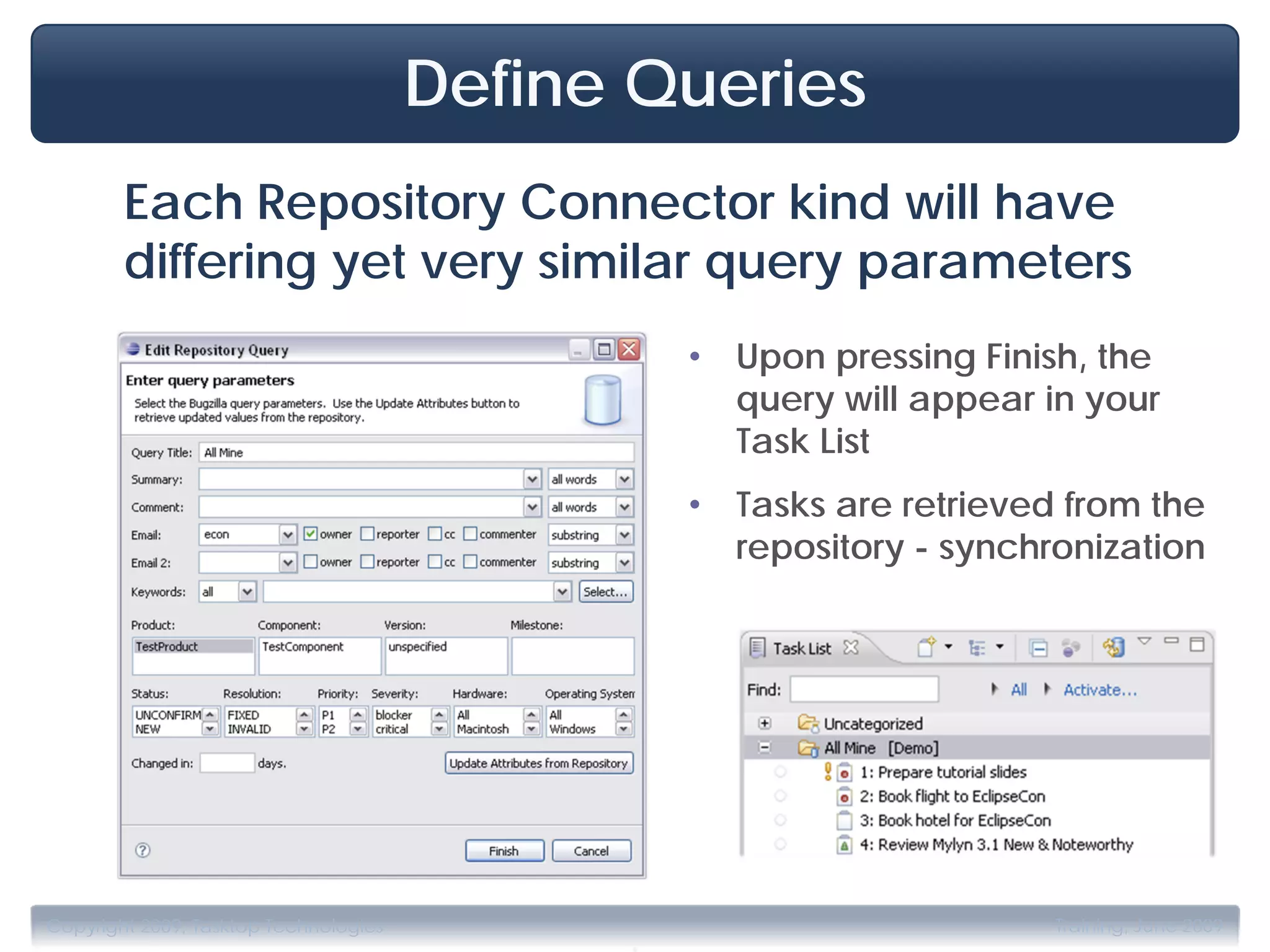 Define Queries
        Each Repository Connector kind will have
        differing yet very similar query parameters
                                                 •   Upon pressing Finish, the
                                                     query will appear in your
                                                     Task List
                                                 •   Tasks are retrieved from the
                                                     repository - synchronization




                                             .
Copyright 2009, Tasktop Technologies                                    Training, June 2009
 