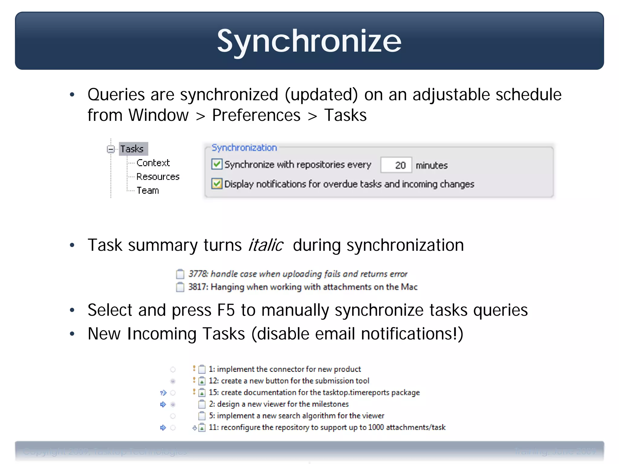 Synchronize
         • Queries are synchronized (updated) on an adjustable schedule
           from Window > Preferences > Tasks




         • Task summary turns italic during synchronization


         • Select and press F5 to manually synchronize tasks queries
         • New Incoming Tasks (disable email notifications!)




                                            .
Copyright 2009, Tasktop Technologies                              Training, June 2009
 