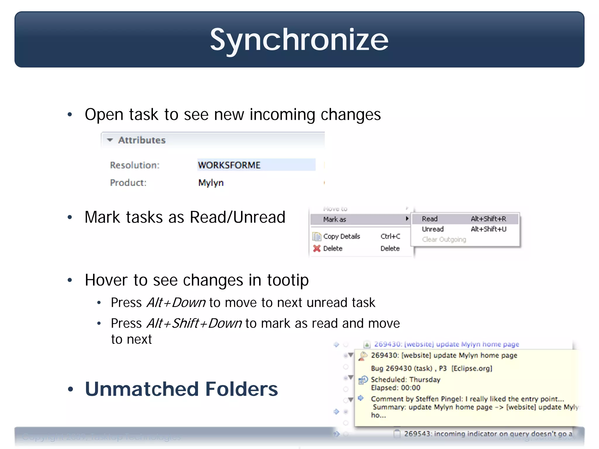 Synchronize

         • Open task to see new incoming changes




         • Mark tasks as Read/Unread


         • Hover to see changes in tootip
                • Press Alt+Down to move to next unread task
                • Press Alt+Shift+Down to mark as read and move
                  to next


         • Unmatched Folders

                                               .
Copyright 2009, Tasktop Technologies                              Training, June 2009
 