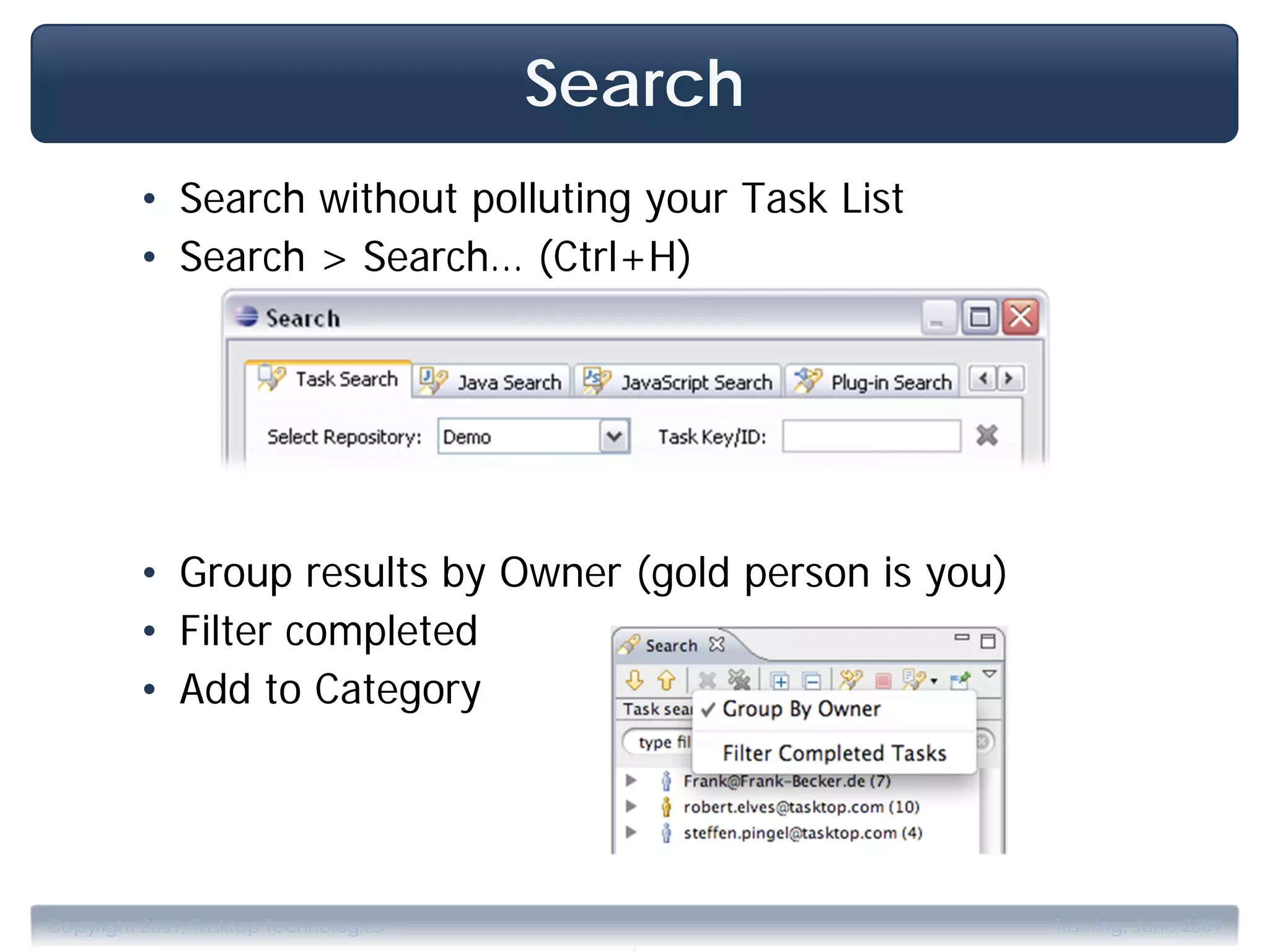 Search
         • Search without polluting your Task List
         • Search > Search… (Ctrl+H)




         • Group results by Owner (gold person is you)
         • Filter completed
         • Add to Category




                                         .
Copyright 2009, Tasktop Technologies                     Training, June 2009
 