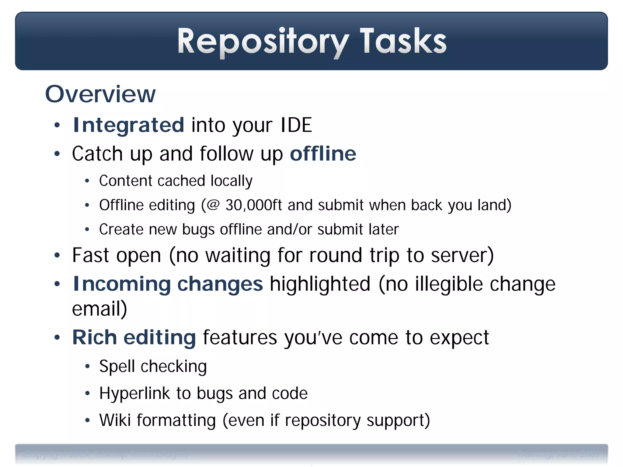 Overview
      • Integrated into your IDE
      • Catch up and follow up offline
             • Content cached locally
             • Offline editing (@ 30,000ft and submit when back you land)
             • Create new bugs offline and/or submit later
      • Fast open (no waiting for round trip to server)
      • Incoming changes highlighted (no illegible change
        email)
      • Rich editing features you’ve come to expect
             • Spell checking
             • Hyperlink to bugs and code
             • Wiki formatting (even if repository support)

                                             .
Copyright 2009, Tasktop Technologies                                        Training, June 2009
 