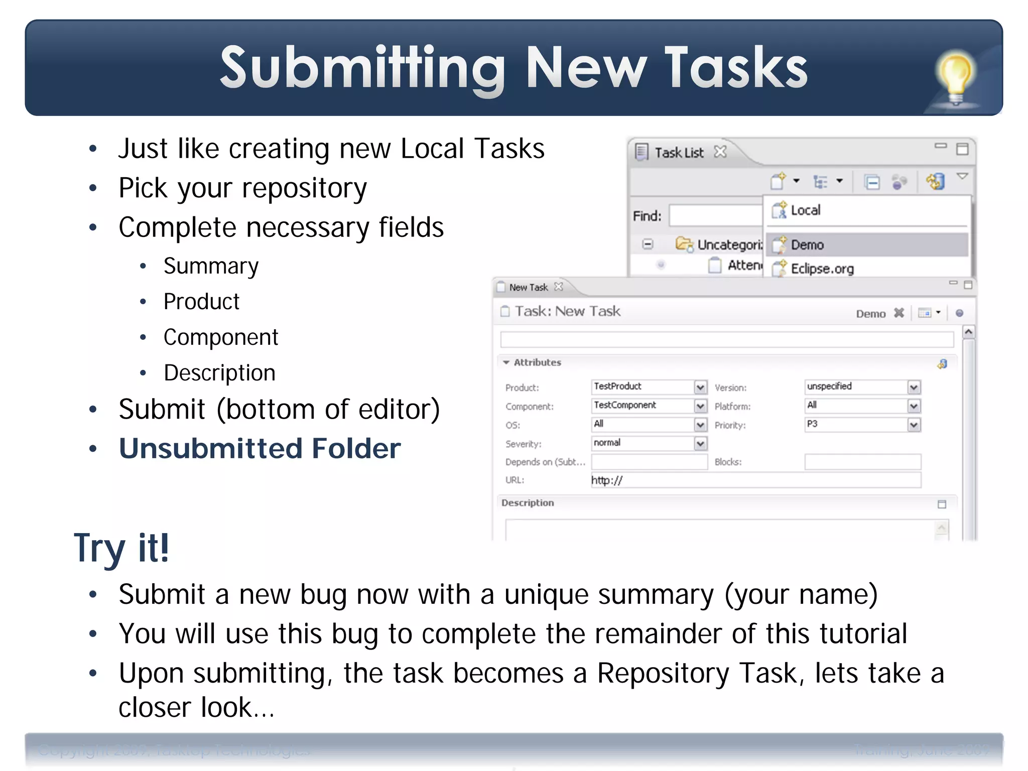 • Just like creating new Local Tasks
      • Pick your repository
      • Complete necessary fields
             • Summary
             • Product
             • Component
             • Description
      • Submit (bottom of editor)
      • Unsubmitted Folder


    Try it!
      • Submit a new bug now with a unique summary (your name)
      • You will use this bug to complete the remainder of this tutorial
      • Upon submitting, the task becomes a Repository Task, lets take a
        closer look…
                                       .
Copyright 2009, Tasktop Technologies                            Training, June 2009
 