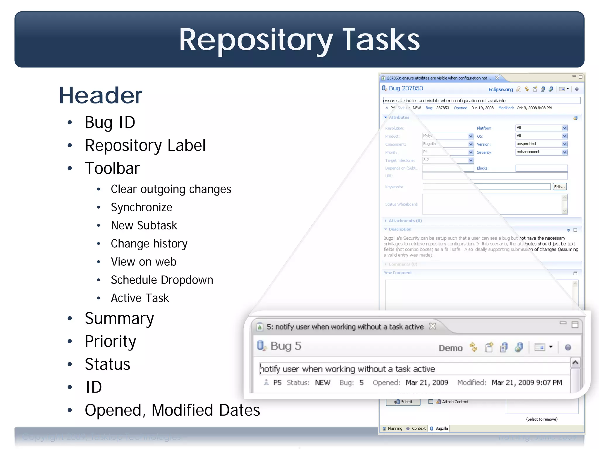 Repository Tasks
        Header
         • Bug ID
         • Repository Label
         • Toolbar
                • Clear outgoing changes
                • Synchronize
                • New Subtask
                • Change history
                • View on web
                • Schedule Dropdown
                • Active Task
         •    Summary
         •    Priority
         •    Status
         •    ID
         •    Opened, Modified Dates

                                           .
Copyright 2009, Tasktop Technologies                  Training, June 2009
 