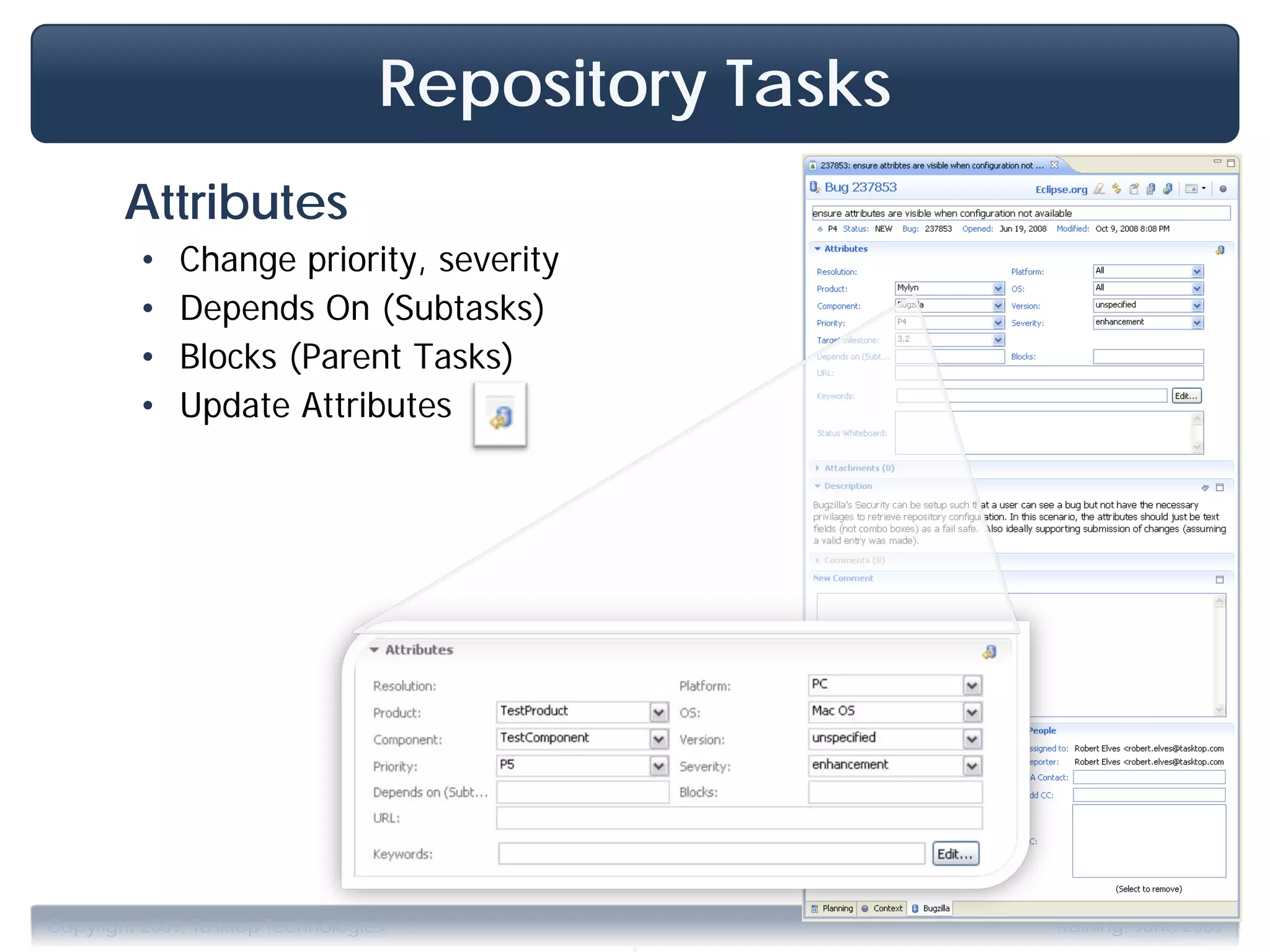 Repository Tasks
        Attributes
         •    Change priority, severity
         •    Depends On (Subtasks)
         •    Blocks (Parent Tasks)
         •    Update Attributes




                                          .
Copyright 2009, Tasktop Technologies                  Training, June 2009
 