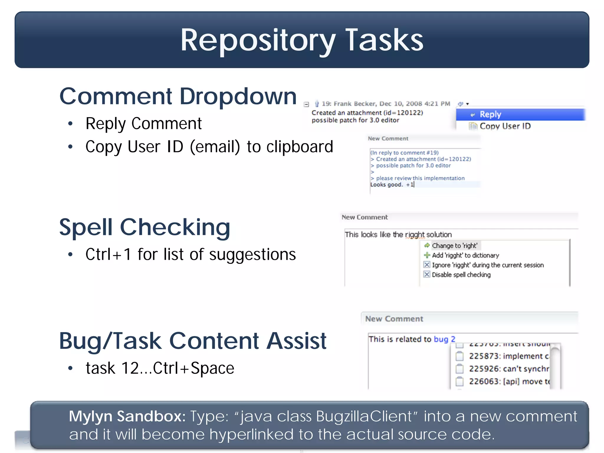 Repository Tasks
     Comment Dropdown
      • Reply Comment
      • Copy User ID (email) to clipboard



     Spell Checking
      • Ctrl+1 for list of suggestions




     Bug/Task Content Assist
      • task 12…Ctrl+Space

          Mylyn Sandbox: Type: “java class BugzillaClient” into a new comment
          and it will become hyperlinked to the actual source code. Training, June 2009
                                           .
Copyright 2009, Tasktop Technologies
 