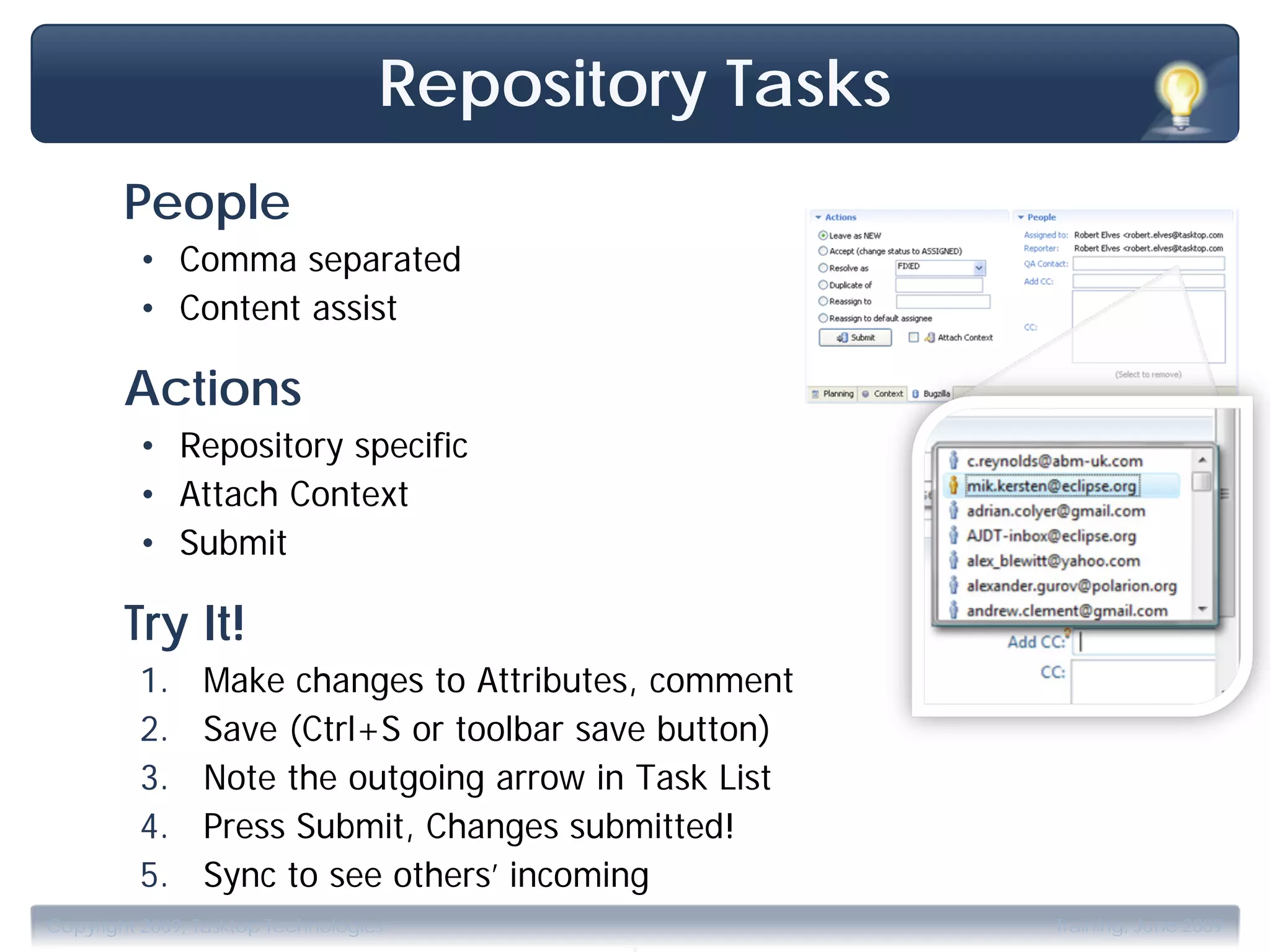Repository Tasks
        People
         • Comma separated
         • Content assist

        Actions
         • Repository specific
         • Attach Context
         • Submit

        Try It!
         1.     Make changes to Attributes, comment
         2.     Save (Ctrl+S or toolbar save button)
         3.     Note the outgoing arrow in Task List
         4.     Press Submit, Changes submitted!
         5.     Sync to see others’ incoming
                                          .
Copyright 2009, Tasktop Technologies                   Training, June 2009
 