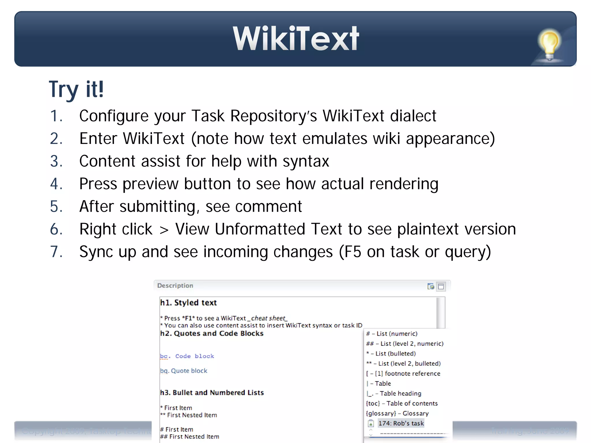 Try it!
      1.     Configure your Task Repository’s WikiText dialect
      2.     Enter WikiText (note how text emulates wiki appearance)
      3.     Content assist for help with syntax
      4.     Press preview button to see how actual rendering
      5.     After submitting, see comment
      6.     Right click > View Unformatted Text to see plaintext version
      7.     Sync up and see incoming changes (F5 on task or query)




                                          .
Copyright 2009, Tasktop Technologies                                 Training, June 2009
 