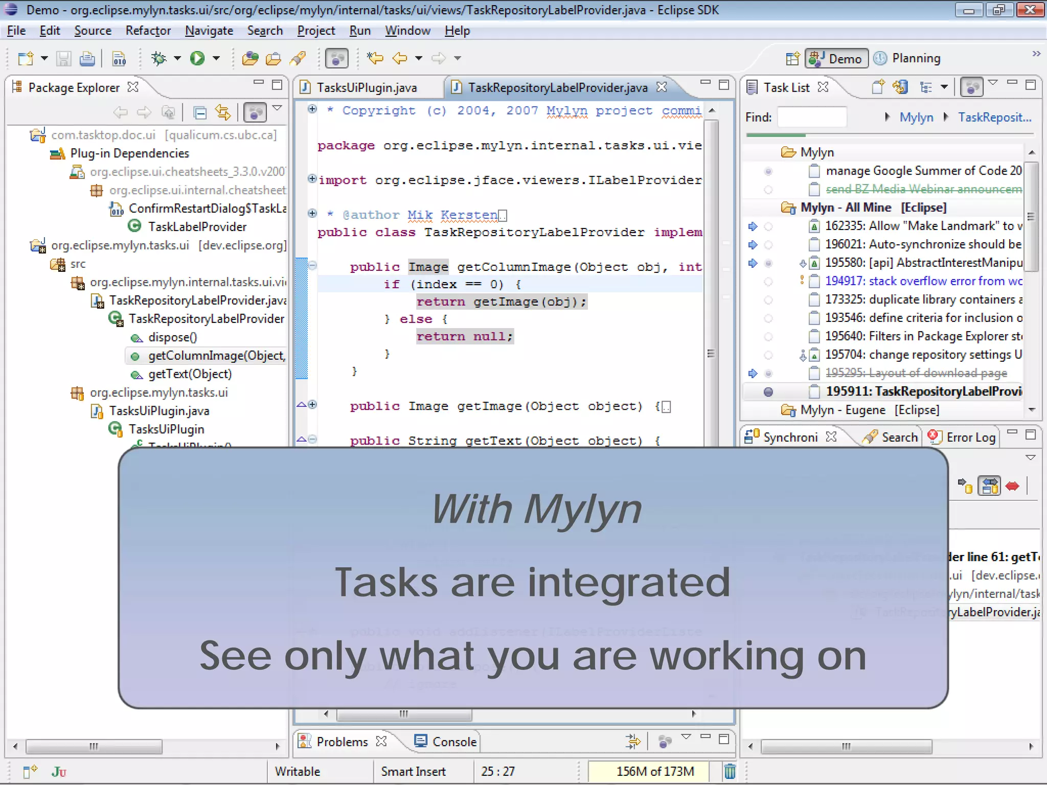 With Mylyn
                                       Tasks are integrated
                    See only what you are working on

                                                .
Copyright 2009, Tasktop Technologies                          Training, June 2009
 