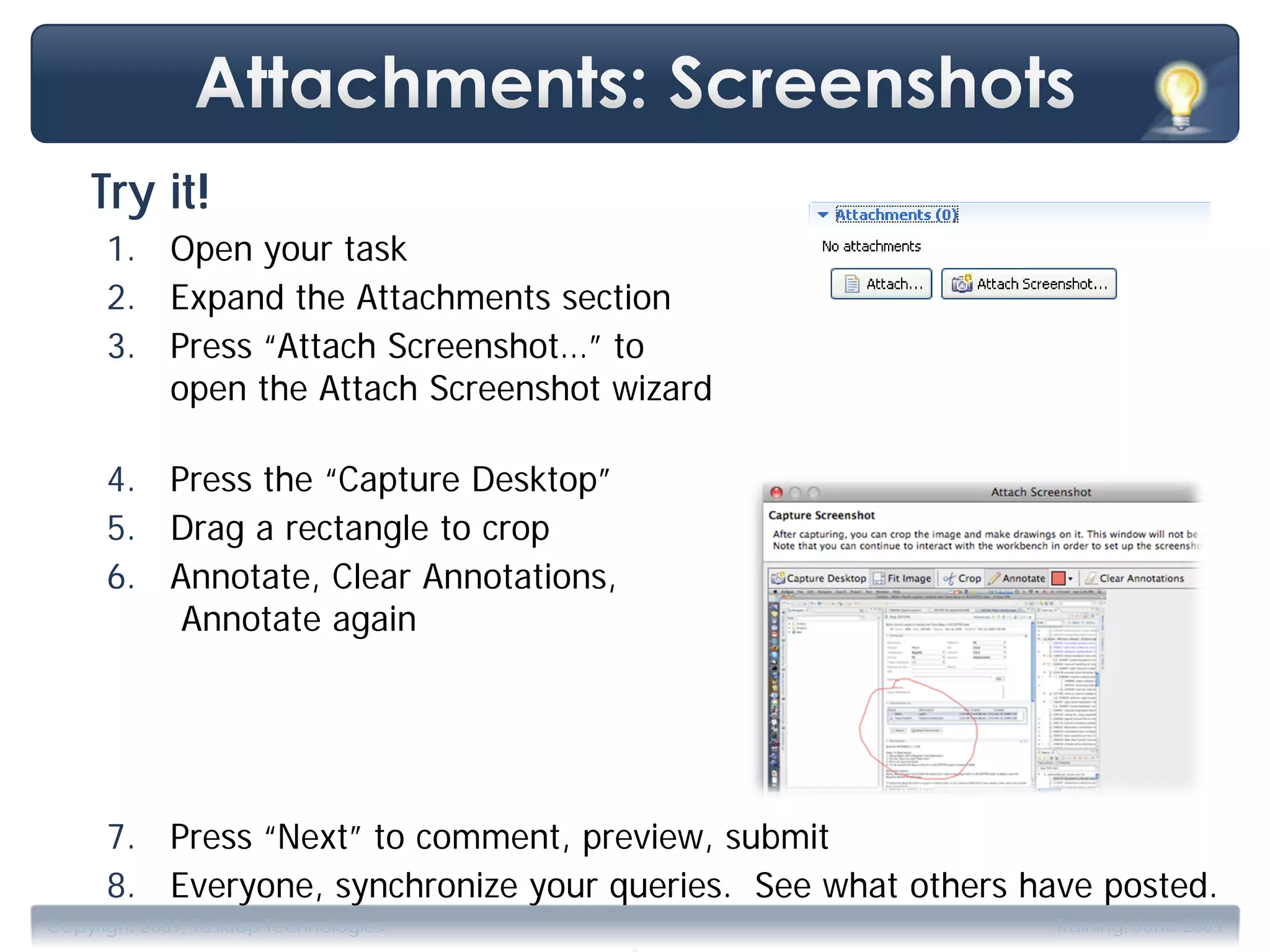 Try it!
      1. Open your task
      2. Expand the Attachments section
      3. Press “Attach Screenshot…” to
         open the Attach Screenshot wizard

      4. Press the “Capture Desktop”
      5. Drag a rectangle to crop
      6. Annotate, Clear Annotations,
          Annotate again




      7. Press “Next” to comment, preview, submit
      8. Everyone, synchronize your queries. See what others have posted.
                                        .
Copyright 2009, Tasktop Technologies                           Training, June 2009
 