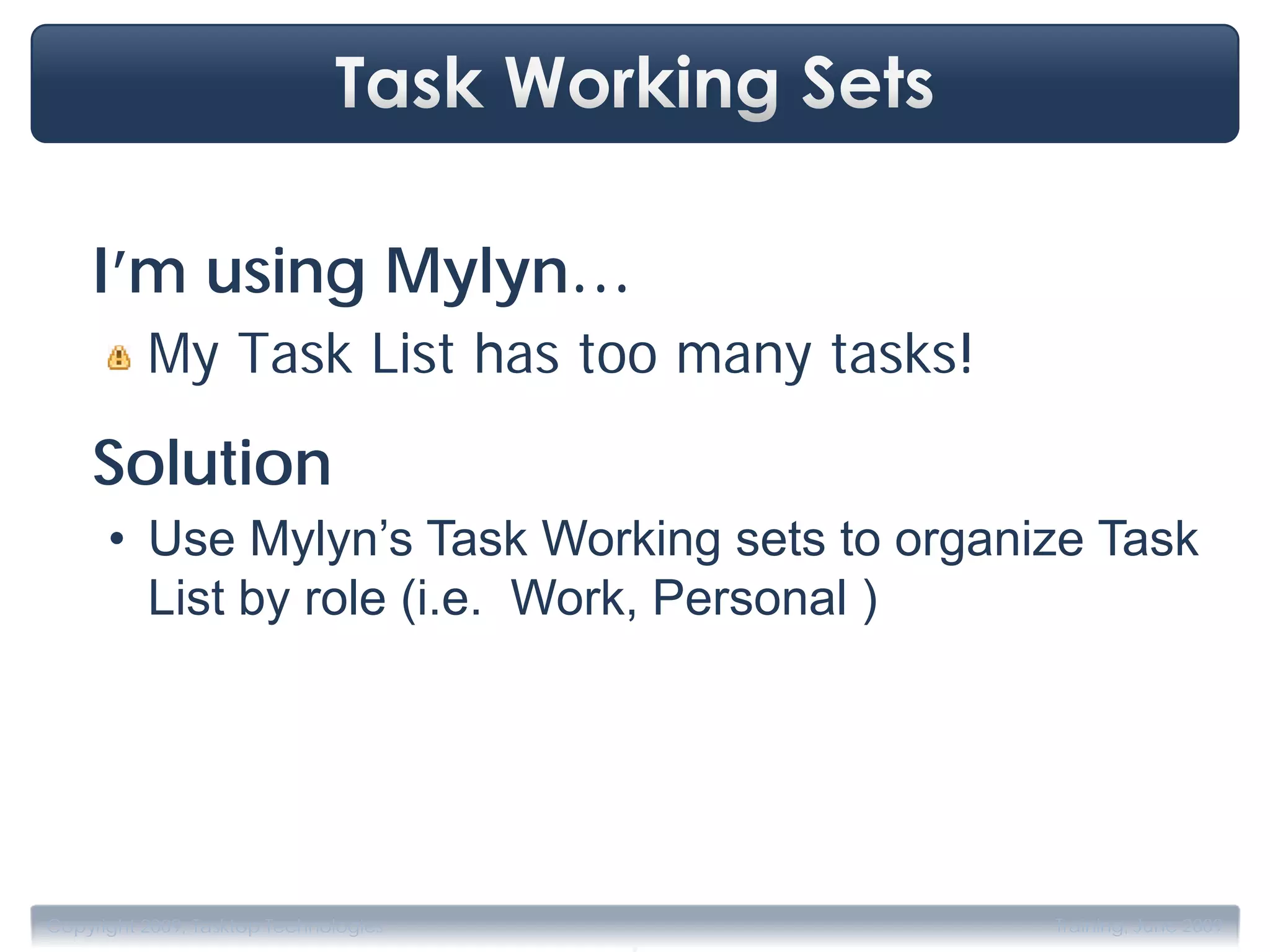 I’m using Mylyn…
          My Task List has too many tasks!
    Solution
      • Use Mylyn’s Task Working sets to organize Task
        List by role (i.e. Work, Personal )le ‘roles’:
          Personal, Work,…




                                       .
Copyright 2009, Tasktop Technologies           Training, June 2009
 