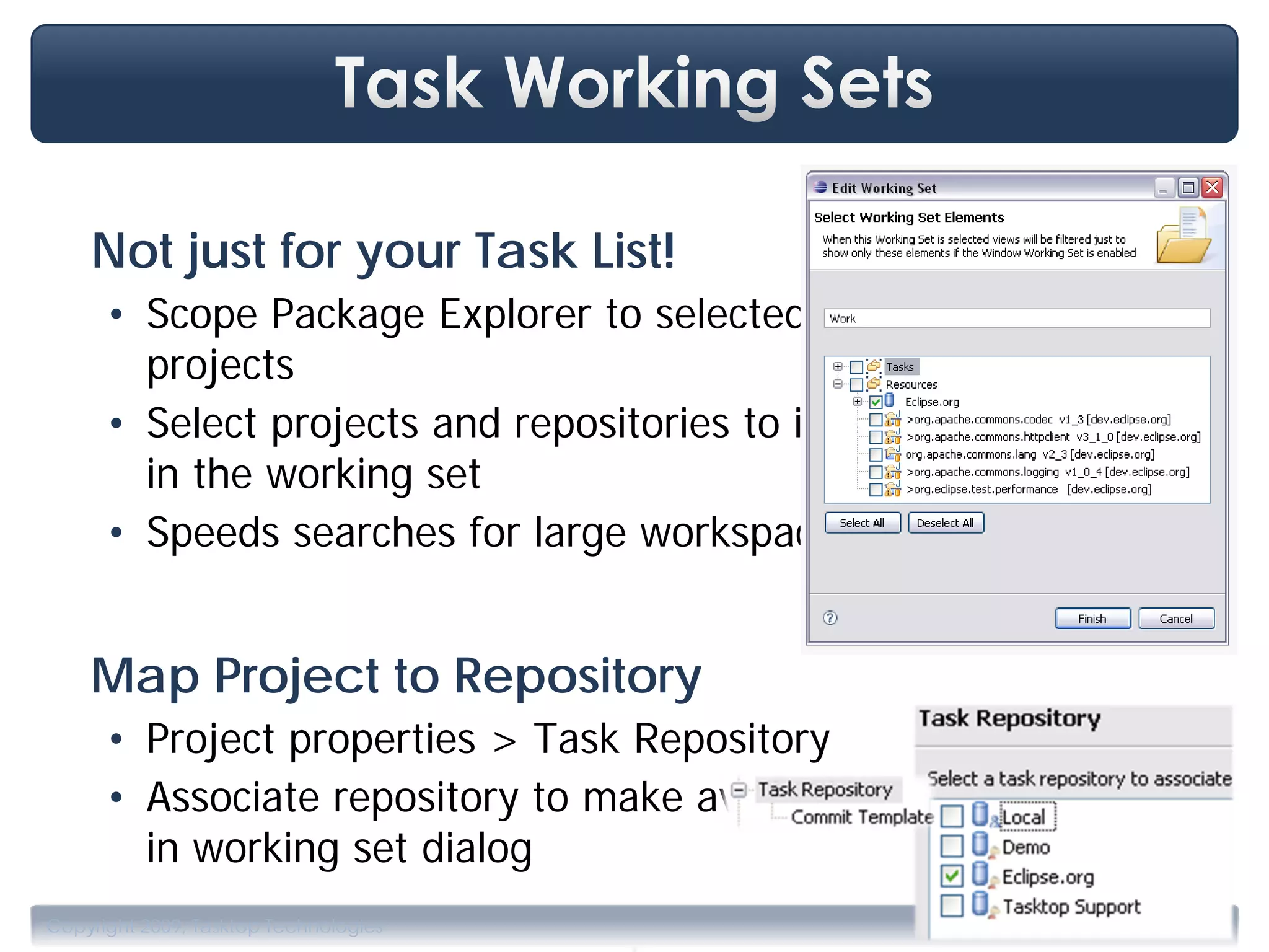 Not just for your Task List!
      • Scope Package Explorer to selected
        projects
      • Select projects and repositories to include
        in the working set
      • Speeds searches for large workspaces


    Map Project to Repository
      • Project properties > Task Repository
      • Associate repository to make available
        in working set dialog

                                       .
Copyright 2009, Tasktop Technologies                  Training, June 2009
 