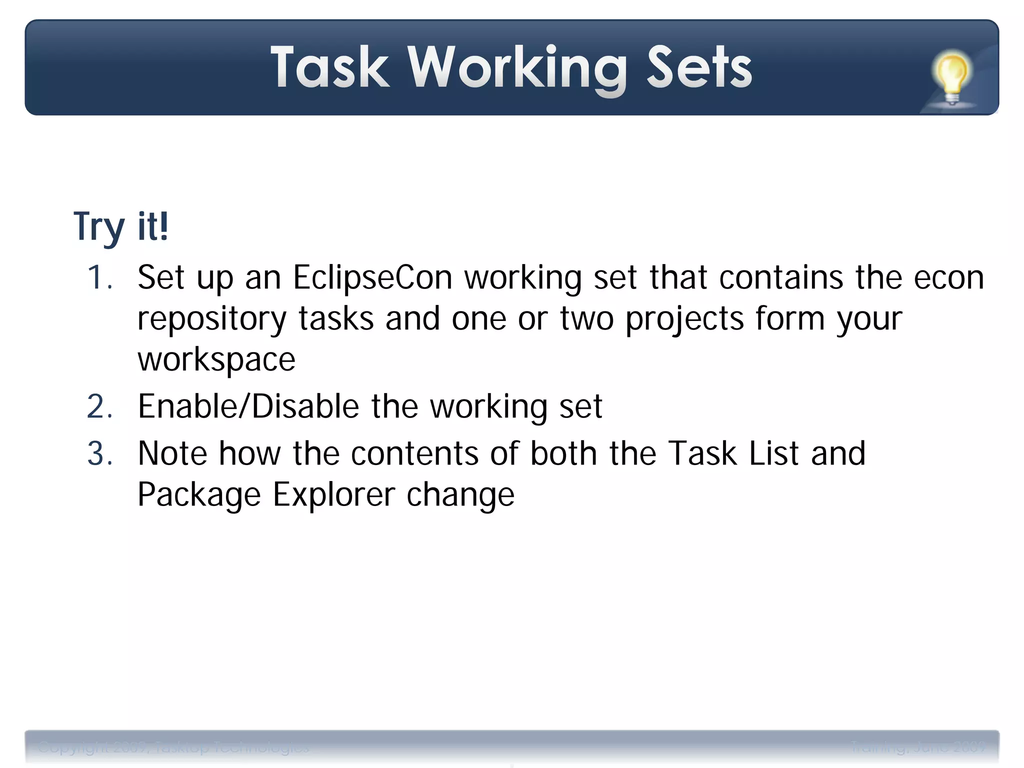 Try it!
      1. Set up an EclipseCon working set that contains the econ
         repository tasks and one or two projects form your
         workspace
      2. Enable/Disable the working set
      3. Note how the contents of both the Task List and
         Package Explorer change




                                       .
Copyright 2009, Tasktop Technologies                   Training, June 2009
 