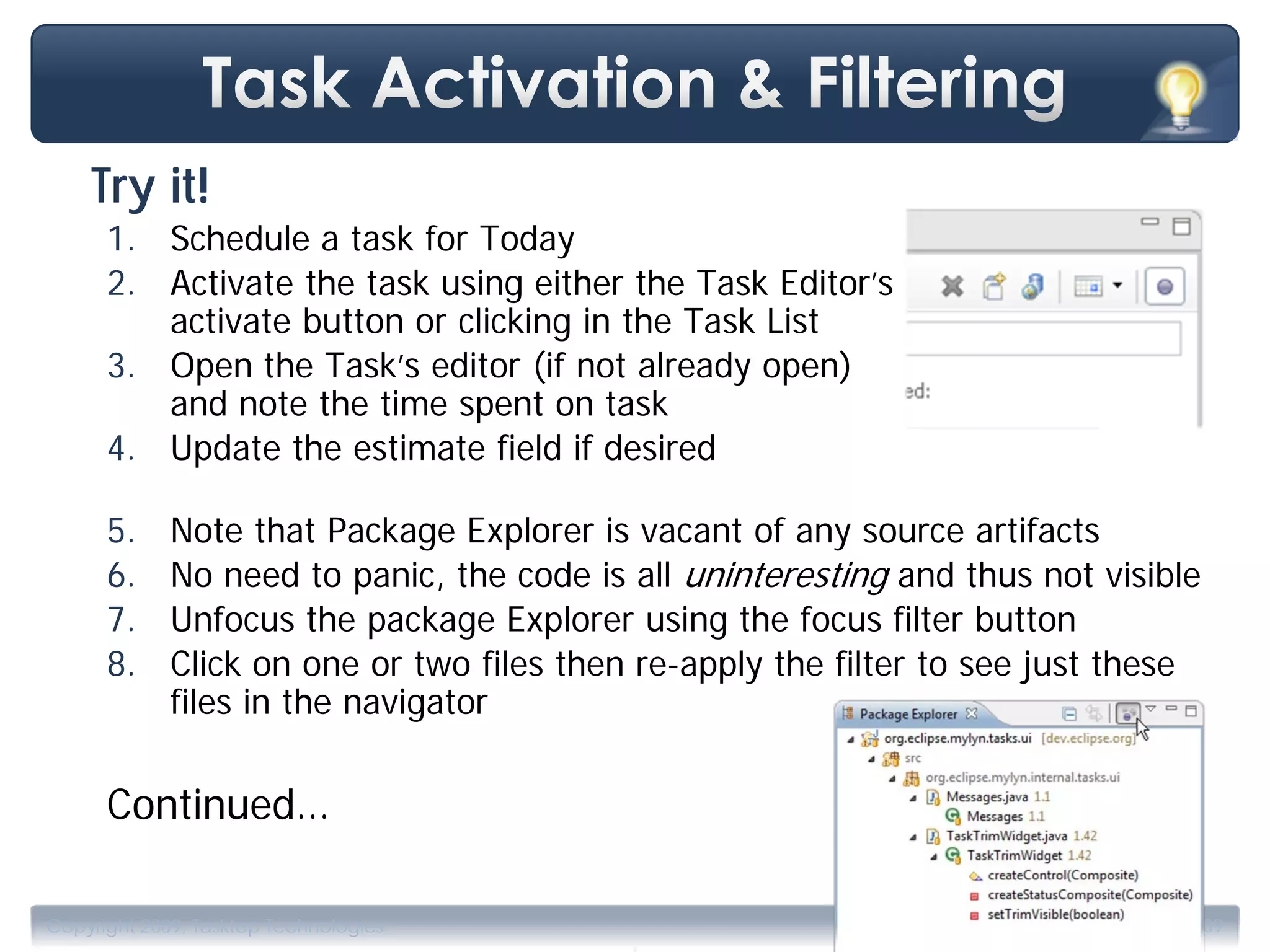 Try it!
      1. Schedule a task for Today
      2. Activate the task using either the Task Editor’s
         activate button or clicking in the Task List
      3. Open the Task’s editor (if not already open)
         and note the time spent on task
      4. Update the estimate field if desired

      5.     Note that Package Explorer is vacant of any source artifacts
      6.     No need to panic, the code is all uninteresting and thus not visible
      7.     Unfocus the package Explorer using the focus filter button
      8.     Click on one or two files then re-apply the filter to see just these
             files in the navigator

      Continued…


                                           .
Copyright 2009, Tasktop Technologies                                   Training, June 2009
 