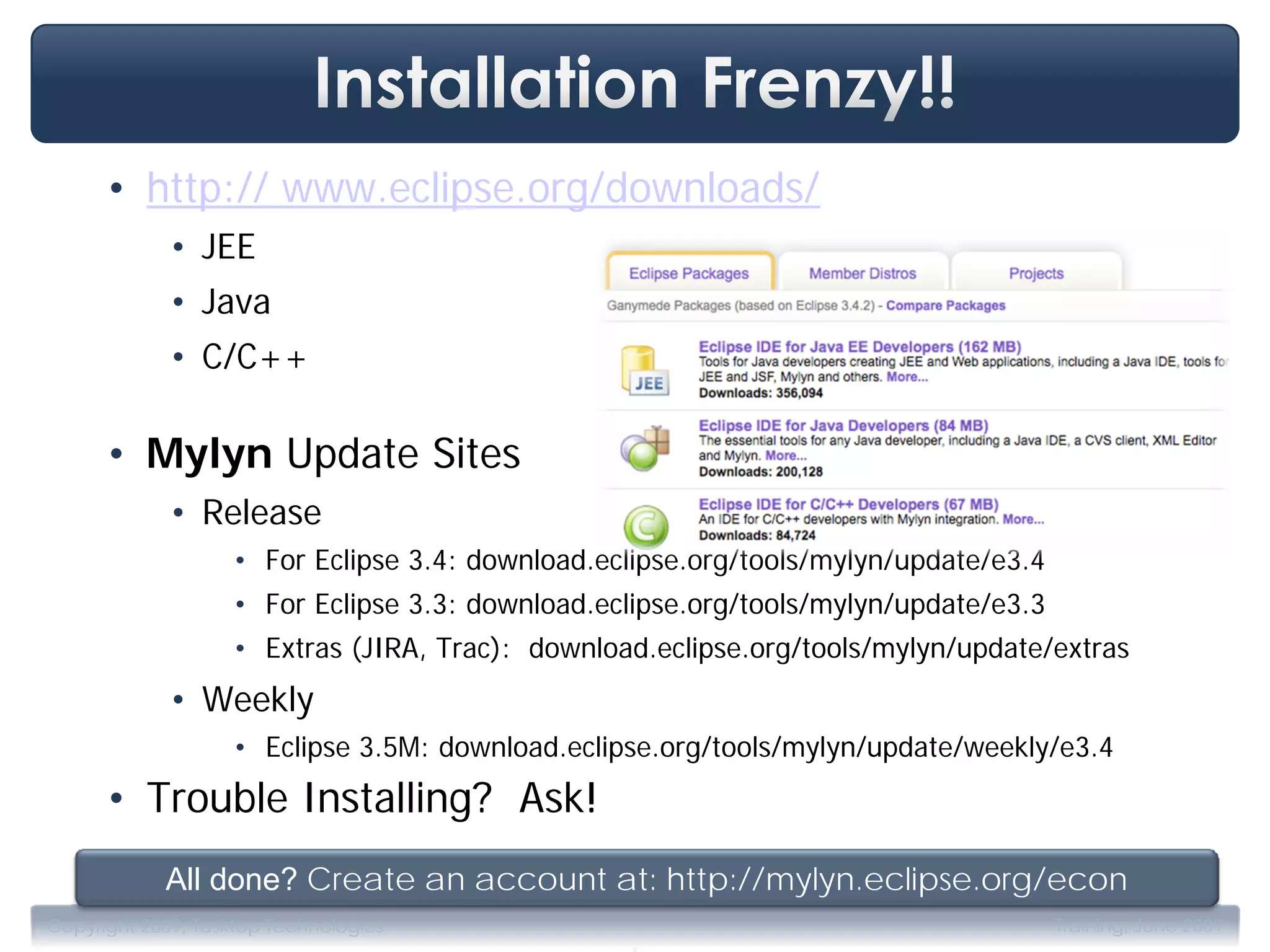 • http:// www.eclipse.org/downloads/
             • JEE
             • Java
             • C/C++

      • Mylyn Update Sites
             • Release
                    • For Eclipse 3.4: download.eclipse.org/tools/mylyn/update/e3.4
                    • For Eclipse 3.3: download.eclipse.org/tools/mylyn/update/e3.3
                    • Extras (JIRA, Trac): download.eclipse.org/tools/mylyn/update/extras
             • Weekly
                    • Eclipse 3.5M: download.eclipse.org/tools/mylyn/update/weekly/e3.4
      • Trouble Installing? Ask!
            All done? Create an account at: http://mylyn.eclipse.org/econ
                                                  .
Copyright 2009, Tasktop Technologies                                                  Training, June 2009
 