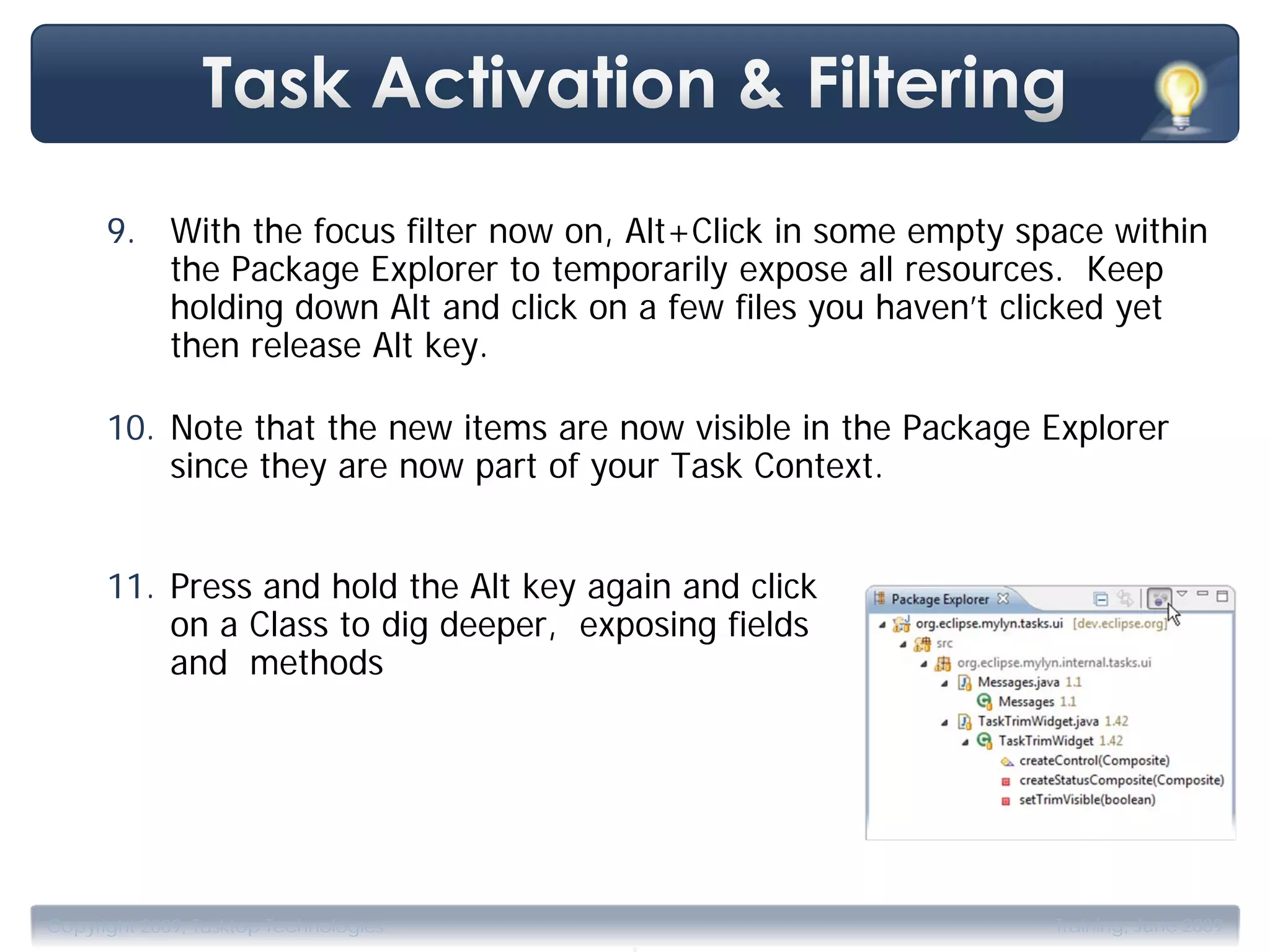 9. With the focus filter now on, Alt+Click in some empty space within
         the Package Explorer to temporarily expose all resources. Keep
         holding down Alt and click on a few files you haven’t clicked yet
         then release Alt key.

      10. Note that the new items are now visible in the Package Explorer
          since they are now part of your Task Context.


      11. Press and hold the Alt key again and click
          on a Class to dig deeper, exposing fields
          and methods




                                       .
Copyright 2009, Tasktop Technologies                             Training, June 2009
 