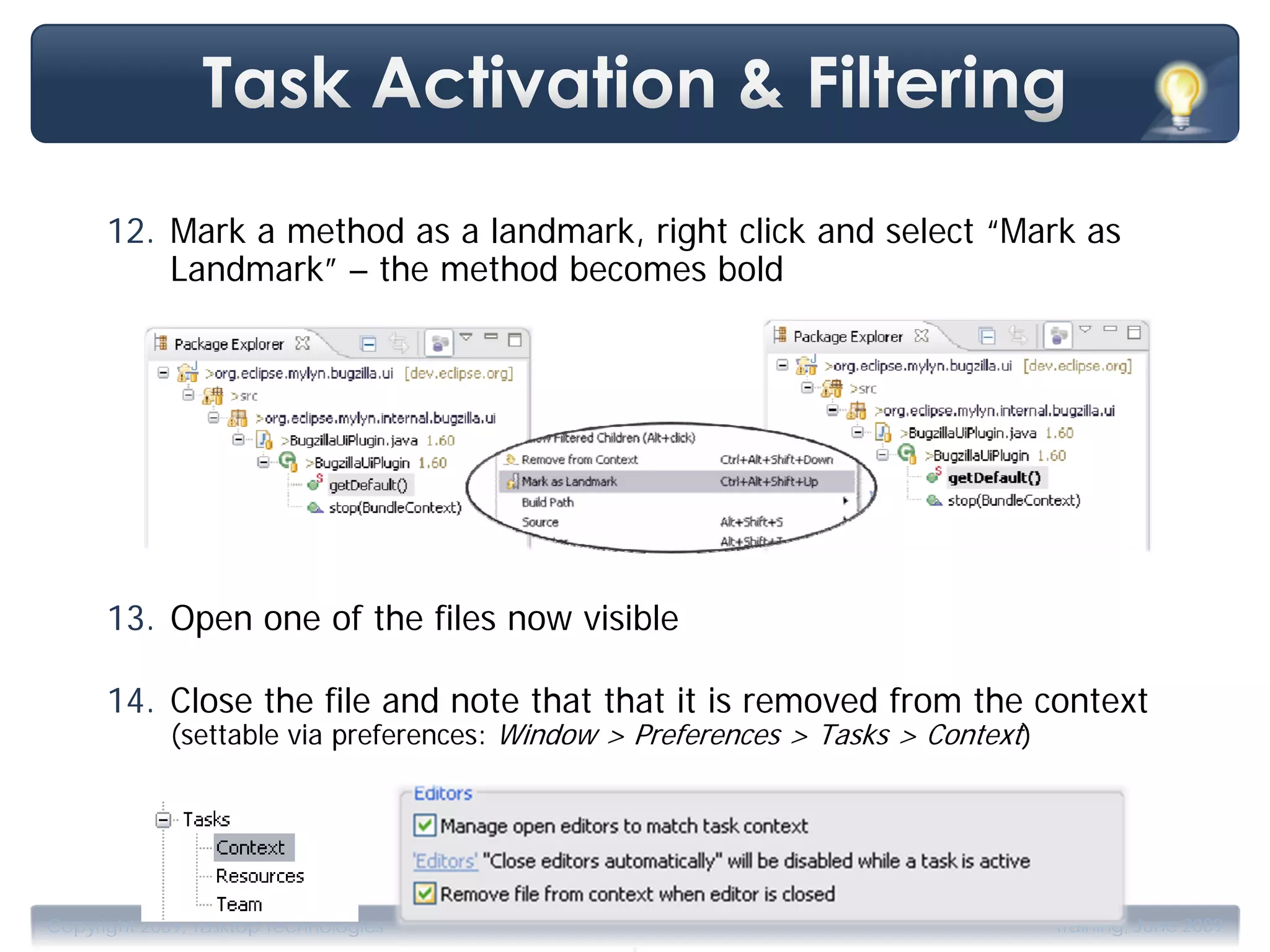 12. Mark a method as a landmark, right click and select “Mark as
          Landmark” – the method becomes bold




      13. Open one of the files now visible

      14. Close the file and note that that it is removed from the context
             (settable via preferences: Window > Preferences > Tasks > Context)




                                                .
Copyright 2009, Tasktop Technologies                                              Training, June 2009
 