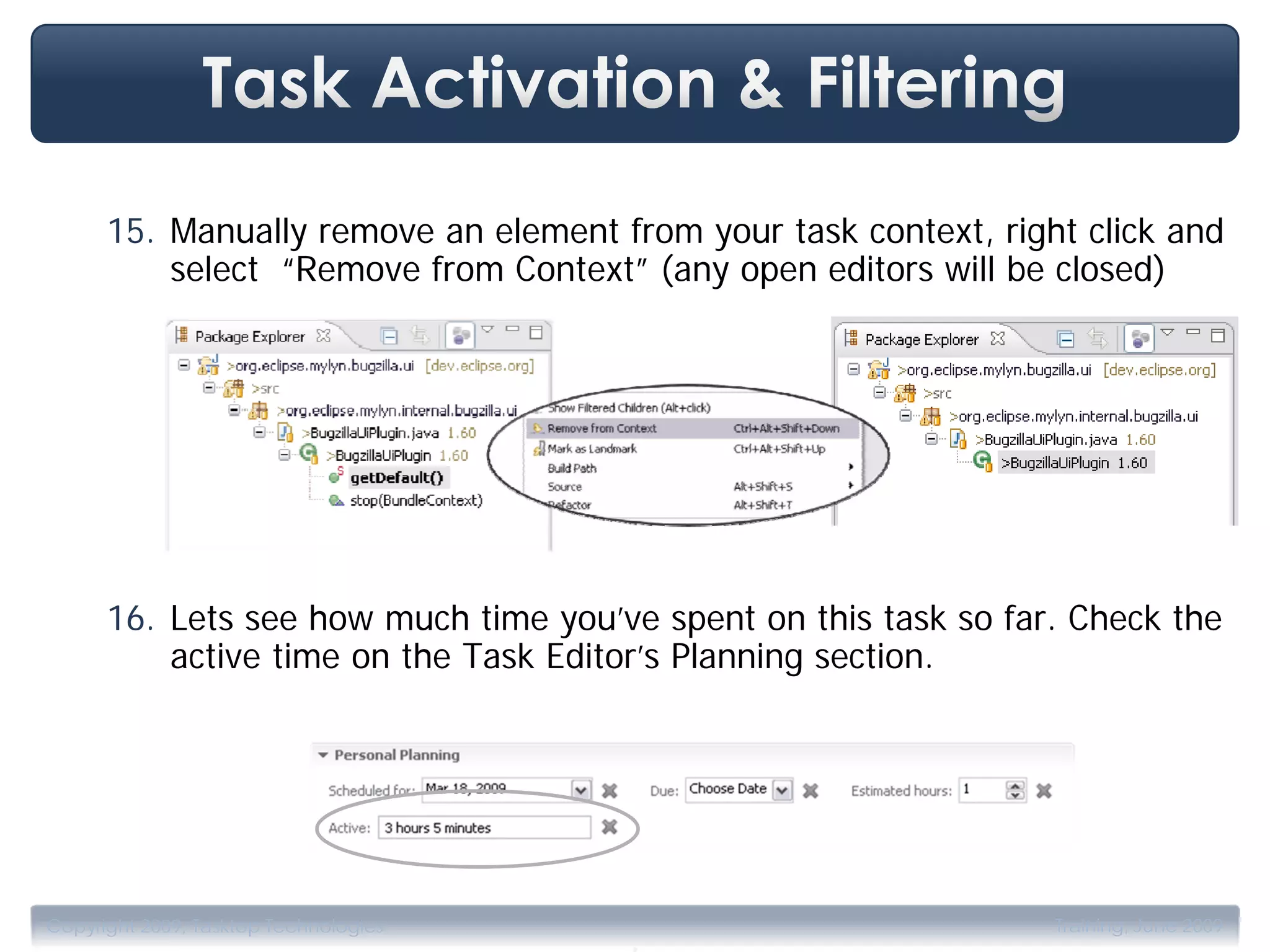 15. Manually remove an element from your task context, right click and
          select “Remove from Context” (any open editors will be closed)




      16. Lets see how much time you’ve spent on this task so far. Check the
          active time on the Task Editor’s Planning section.




                                       .
Copyright 2009, Tasktop Technologies                             Training, June 2009
 