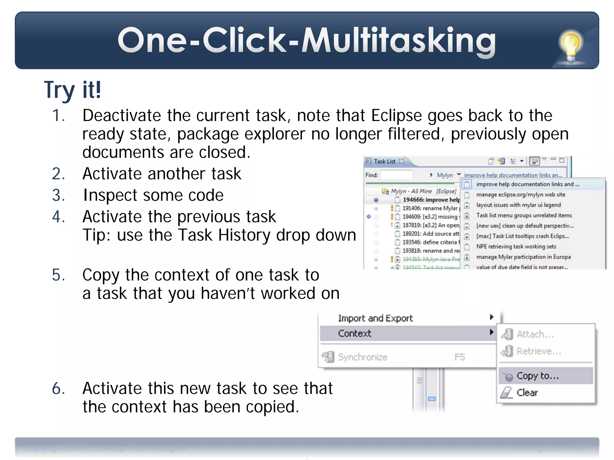 Try it!
      1. Deactivate the current task, note that Eclipse goes back to the
         ready state, package explorer no longer filtered, previously open
         documents are closed.
      2. Activate another task
      3. Inspect some code
      4. Activate the previous task
         Tip: use the Task History drop down

      5. Copy the context of one task to
         a task that you haven’t worked on




      6. Activate this new task to see that
         the context has been copied.

                                       .
Copyright 2009, Tasktop Technologies                              Training, June 2009
 