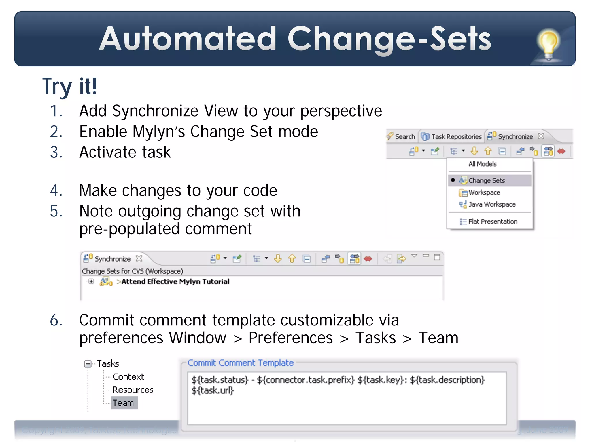 Try it!
      1. Add Synchronize View to your perspective
      2. Enable Mylyn’s Change Set mode
      3. Activate task

      4. Make changes to your code
      5. Note outgoing change set with
         pre-populated comment




      6. Commit comment template customizable via
         preferences Window > Preferences > Tasks > Team




                                       .
Copyright 2009, Tasktop Technologies                       Training, June 2009
 