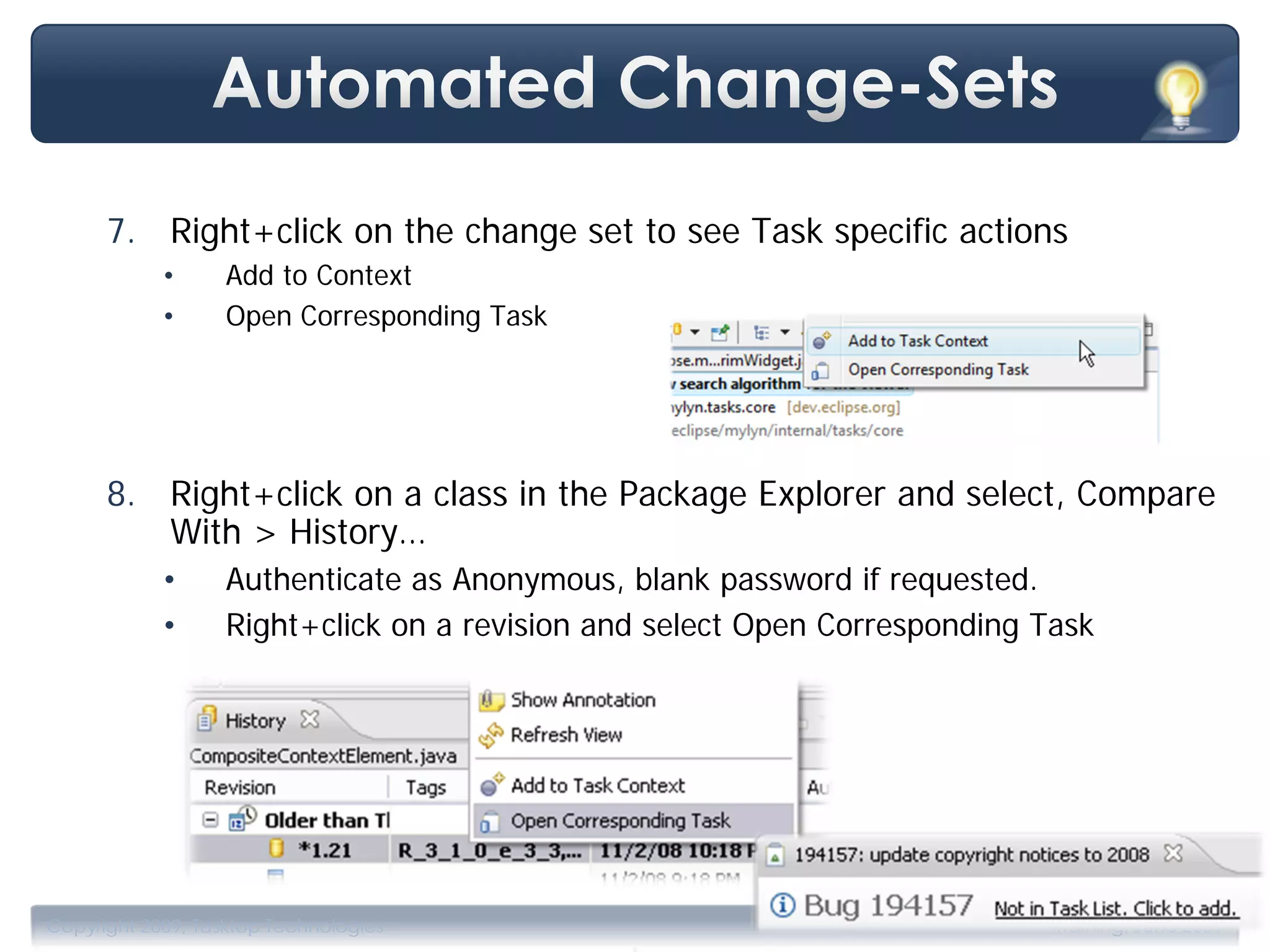 7. Right+click on the change set to see Task specific actions
            •      Add to Context
            •      Open Corresponding Task




      8. Right+click on a class in the Package Explorer and select, Compare
         With > History…
            •      Authenticate as Anonymous, blank password if requested.
            •      Right+click on a revision and select Open Corresponding Task




                                              .
Copyright 2009, Tasktop Technologies                                        Training, June 2009
 