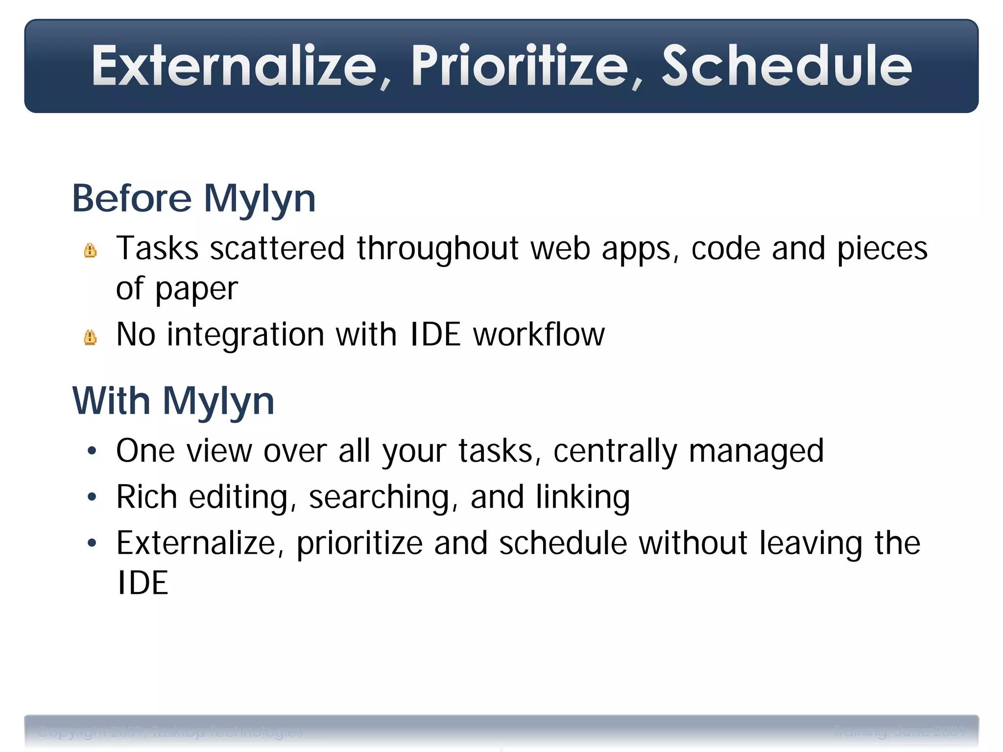 Before Mylyn
          Tasks scattered throughout web apps, code and pieces
          of paper
          No integration with IDE workflow

    With Mylyn
      • One view over all your tasks, centrally managed
      • Rich editing, searching, and linking
      • Externalize, prioritize and schedule without leaving the
        IDE



                                       .
Copyright 2009, Tasktop Technologies                     Training, June 2009
 