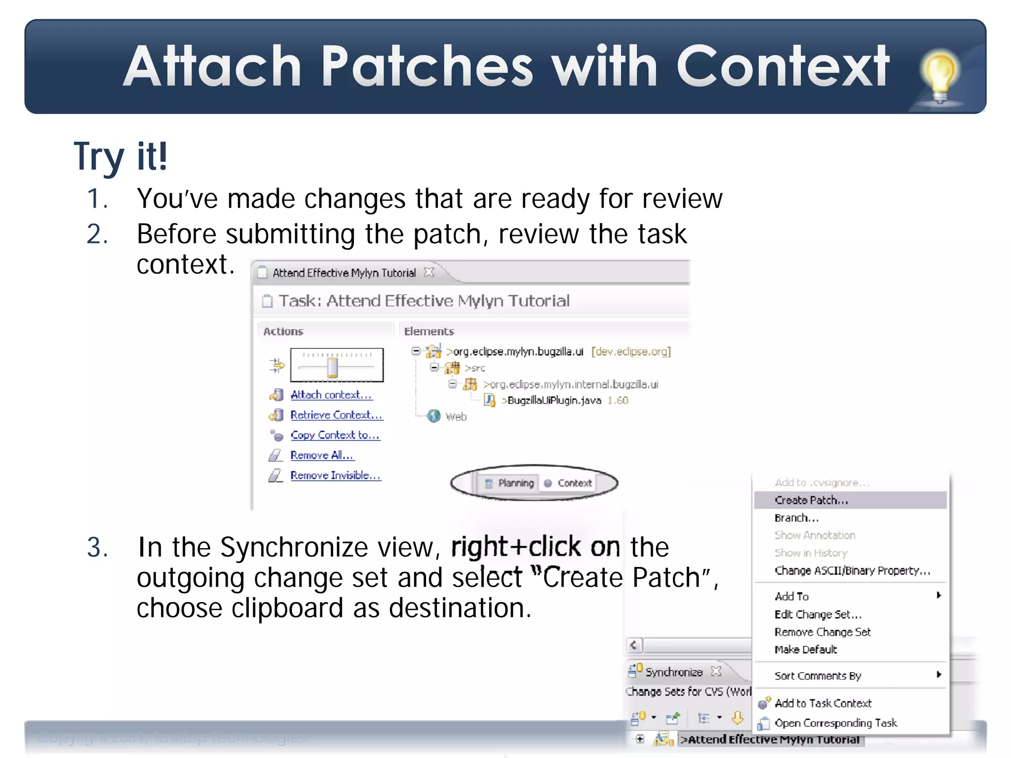 Try it!
      1. You’ve made changes that are ready for review
      2. Before submitting the patch, review the task
         context.




      3. In the Synchronize view, right+click on the
         outgoing change set and select “Create Patch”,
         choose clipboard as destination.




                                       .
Copyright 2009, Tasktop Technologies                      Training, June 2009
 