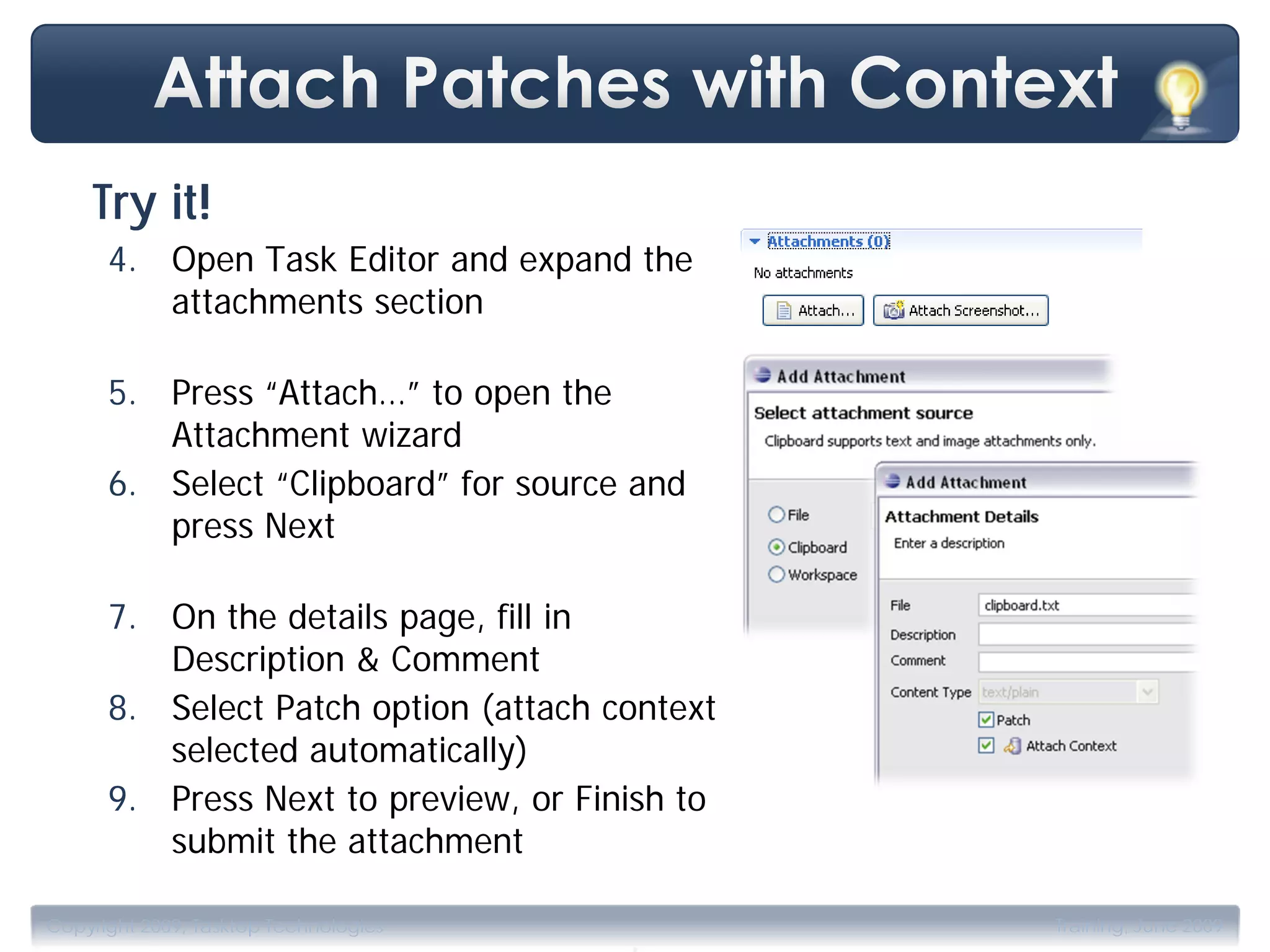 Try it!
      4. Open Task Editor and expand the
         attachments section

      5. Press “Attach…” to open the
         Attachment wizard
      6. Select “Clipboard” for source and
         press Next

      7. On the details page, fill in
         Description & Comment
      8. Select Patch option (attach context
         selected automatically)
      9. Press Next to preview, or Finish to
         submit the attachment

                                       .
Copyright 2009, Tasktop Technologies           Training, June 2009
 
