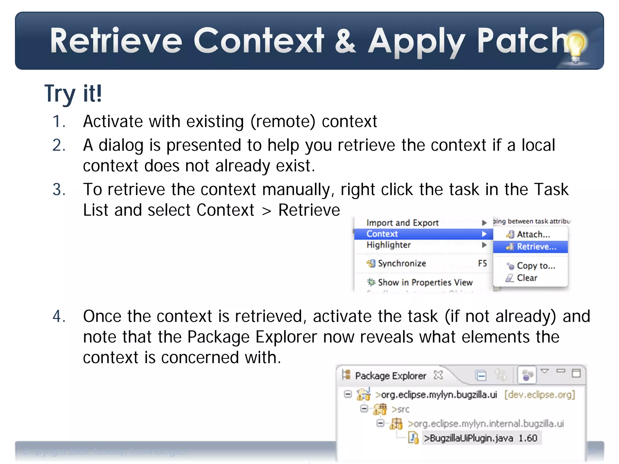 Try it!
      1. Activate with existing (remote) context
      2. A dialog is presented to help you retrieve the context if a local
         context does not already exist.
      3. To retrieve the context manually, right click the task in the Task
         List and select Context > Retrieve




      4. Once the context is retrieved, activate the task (if not already) and
         note that the Package Explorer now reveals what elements the
         context is concerned with.




                                        .
Copyright 2009, Tasktop Technologies                               Training, June 2009
 