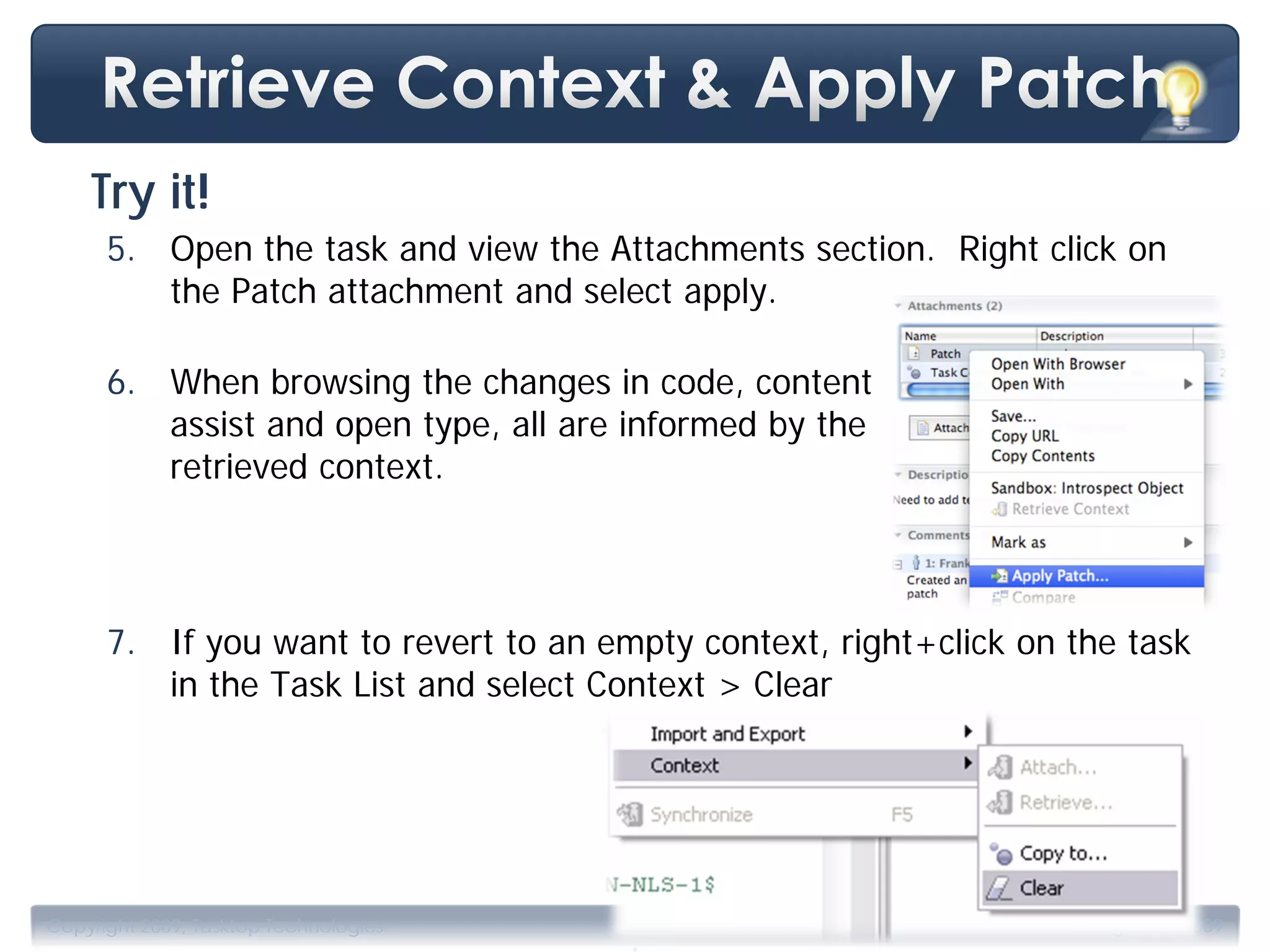 Try it!
      5. Open the task and view the Attachments section. Right click on
         the Patch attachment and select apply.

      6. When browsing the changes in code, content
         assist and open type, all are informed by the
         retrieved context.



      7. If you want to revert to an empty context, right+click on the task
         in the Task List and select Context > Clear




                                       .
Copyright 2009, Tasktop Technologies                              Training, June 2009
 