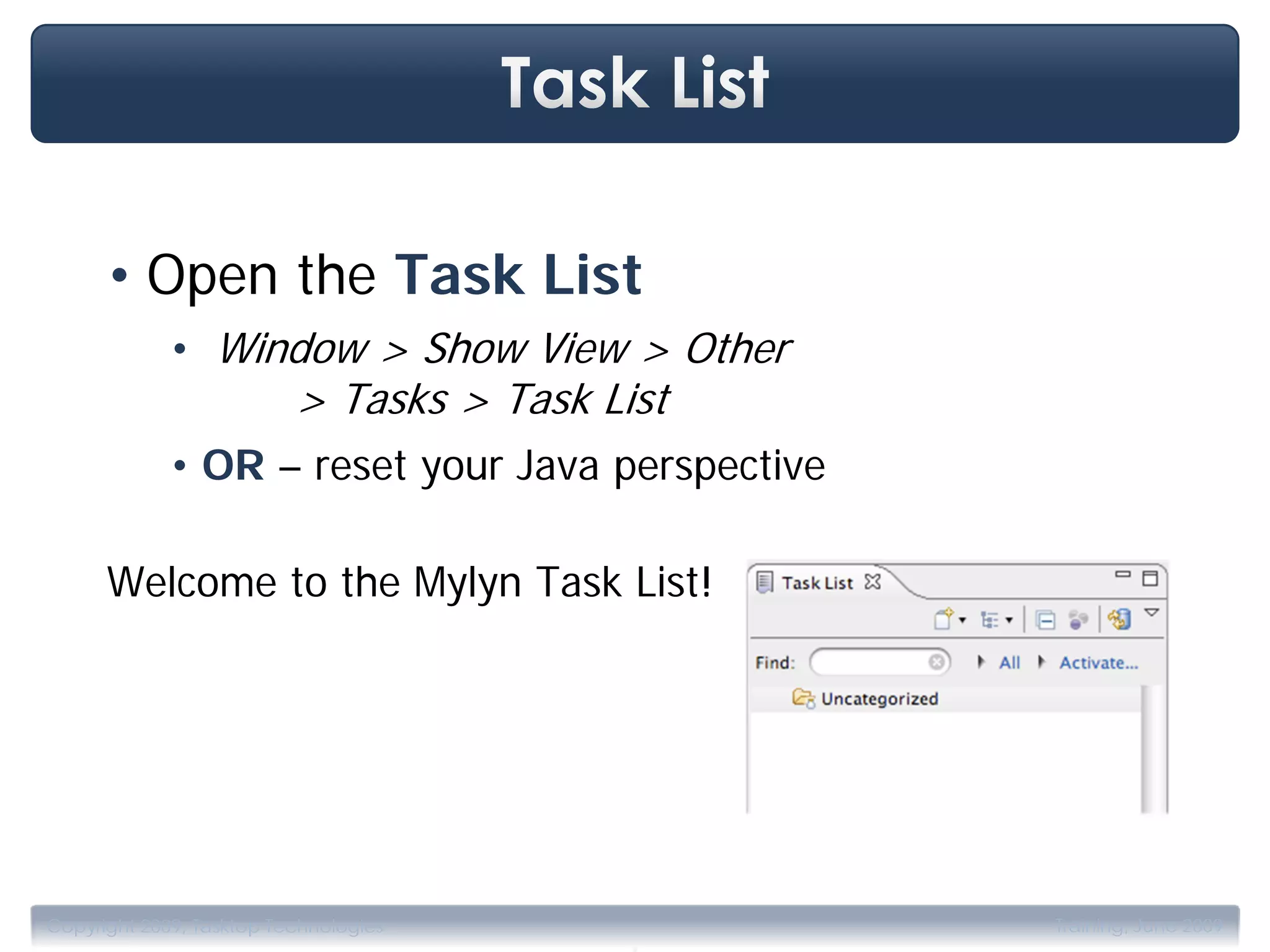 • Open the Task List
             • Window > Show View > Other
                          > Tasks > Task List
             • OR – reset your Java perspective

      Welcome to the Mylyn Task List!




                                           .
Copyright 2009, Tasktop Technologies              Training, June 2009
 