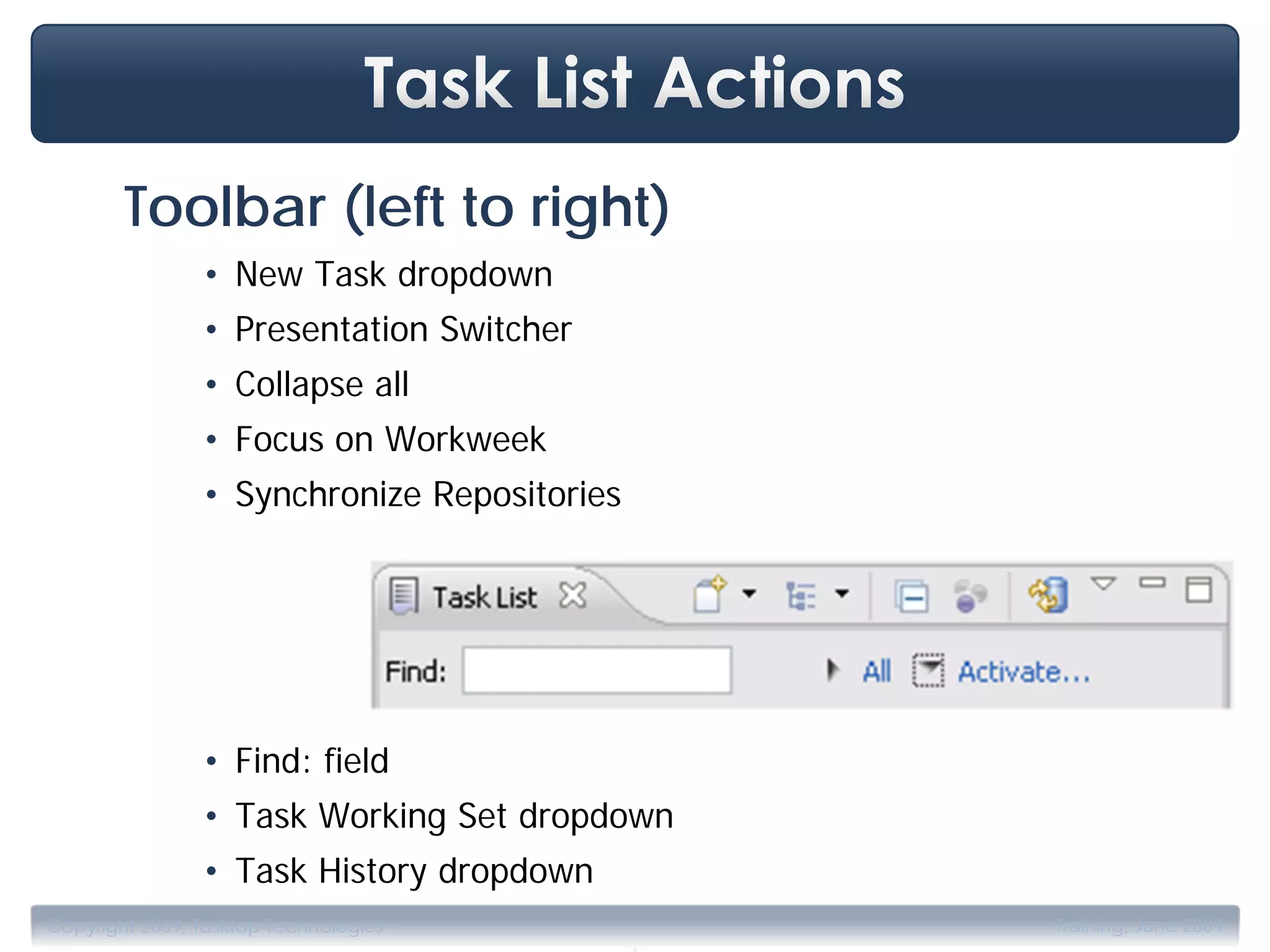 Toolbar (left to right)
                • New Task dropdown
                • Presentation Switcher
                • Collapse all
                • Focus on Workweek
                • Synchronize Repositories




                • Find: field
                • Task Working Set dropdown
                • Task History dropdown
                                             .
Copyright 2009, Tasktop Technologies             Training, June 2009
 