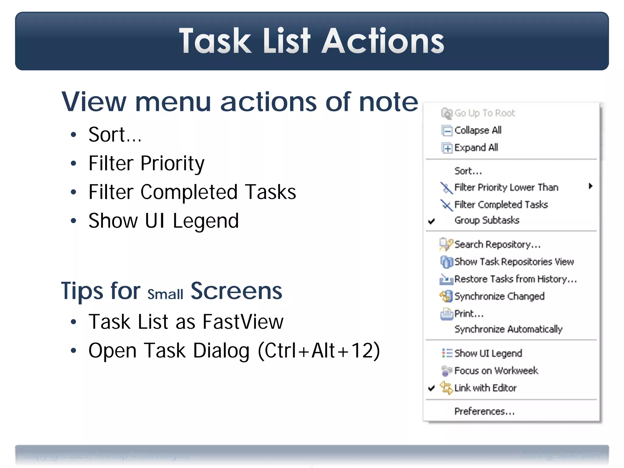 View menu actions of note
         •    Sort…
         •    Filter Priority
         •    Filter Completed Tasks
         •    Show UI Legend


        Tips for Small Screens
         • Task List as FastView
         • Open Task Dialog (Ctrl+Alt+12)




                                       .
Copyright 2009, Tasktop Technologies        Training, June 2009
 