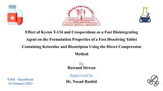 Effect of Kyron T-134 and Crospovidone as a Fast Disintegrating
Agent on the Formulation Properties of a Fast Dissolving Tablet
Containing Ketorolac and Rizatriptan Using the Direct Compression
Method
By
Rawand Sirwan
Supervised by
Dr. Nozad Rashid
Erbil – Kurdistan
12-January/2023
 
