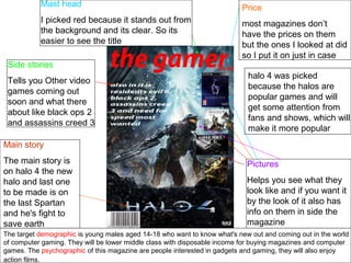 The target demographic is young males aged 14-18 who want to know what's new out and coming out in the world
of computer gaming. They will be lower middle class with disposable income for buying magazines and computer
games. The psychographic of this magazine are people interested in gadgets and gaming, they will also enjoy
action films.
Mast head
I picked red because it stands out from
the background and its clear. So its
easier to see the title
Side stories
Tells you Other video
games coming out
soon and what there
about like black ops 2
and assassins creed 3
Main story
The main story is
on halo 4 the new
halo and last one
to be made is on
the last Spartan
and he's fight to
save earth
Price
most magazines don’t
have the prices on them
but the ones I looked at did
so I put it on just in case
Pictures
Helps you see what they
look like and if you want it
by the look of it also has
info on them in side the
magazine
halo 4 was picked
because the halos are
popular games and will
get some attention from
fans and shows, which will
make it more popular
 