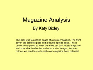Magazine Analysis  By Katy Bixley This task was to analyse pages of a music magazine. The front cover, the contents page and a double spread page. This is useful to my group so when we make our own music magazine we know what is effective and what sort of images, fonts and colours we need to use to make our magazine have potential.  