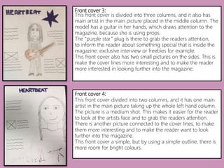 Front cover 3:
This front cover is divided into three columns, and it also has
main artist in the main picture placed in the middle column. The
model has a guitar in her hands, which draws attention to the
magazine, because she is using props.
The “purple star” plug is there to grab the readers attention,
to inform the reader about something special that is inside the
magazine: exclusive interview or freebies for example.
This front cover also has two small pictures on the sides. This is
make the cover lines more interesting and to make the reader
more interested in looking further into the magazine.
Front cover 4:
This front cover divided into two columns, and it has one main
artist in the main picture taking up the whole left hand column.
The picture is a medium shot. This makes it easier for the reader
to look at the artists face and to grab the readers attention.
There is another picture connected to the cover lines, to make
them more interesting and to make the reader want to look
further into the magazine.
This front cover a simple, but by using a simple outline, there is
more room for bright colours.
 