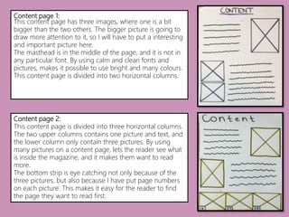 Content page 1:
This content page has three images, where one is a bit
bigger than the two others. The bigger picture is going to
draw more attention to it, so I will have to put a interesting
and important picture here.
The masthead is in the middle of the page, and it is not in
any particular font. By using calm and clean fonts and
pictures, makes it possible to use bright and many colours.
This content page is divided into two horizontal columns.
Content page 2:
This content page is divided into three horizontal columns.
The two upper columns contains one picture and text, and
the lower column only contain three pictures. By using
many pictures on a content page, lets the reader see what
is inside the magazine, and it makes them want to read
more.
The bottom strip is eye catching not only because of the
three pictures, but also because I have put page numbers
on each picture. This makes it easy for the reader to find
the page they want to read first.
 