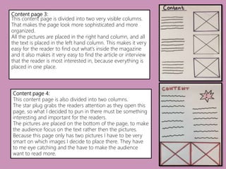 Content page 3:
This content page is divided into two very visible columns.
That makes the page look more sophisticated and more
organized.
All the pictures are placed in the right hand column, and all
the text is placed in the left hand column. This makes it very
easy for the reader to find out what's inside the magazine
and it also makes it very easy to find the article or interview
that the reader is most interested in, because everything is
placed in one place.
Content page 4:
This content page is also divided into two columns.
The star plug grabs the readers attention as they open this
page, so what I decided to pun in there must be something
interesting and important for the readers.
The pictures are placed on the bottom of the page, to make
the audience focus on the text rather then the pictures.
Because this page only has two pictures I have to be very
smart on which images I decide to place there. They have
to me eye catching and the have to make the audience
want to read more.
 
