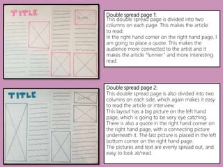 Double spread page 1:
This double spread page is divided into two
columns on each page. This makes the article
to read.
In the right hand corner on the right hand page, I
am going to place a quote. This makes the
audience more connected to the artist and it
makes the article “funnier” and more interesting
read.
Double spread page 2:
This double spread page is also divided into two
columns on each side, which again makes it easy
to read the article or interview.
This layout has a big picture on the left hand
page, which is going to be very eye catching.
There is also a quote in the right hand corner on
the right hand page, with a connecting picture
underneath it. The last picture is placed in the left
bottom corner on the right hand page.
The pictures and text are evenly spread out, and
easy to look at/read.
 
