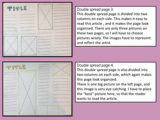 Double spread page 3:
This double spread page is divided into two
columns on each side. This makes it easy to
read this article , and it makes the page look
organised. There are only three pictures on
these two pages, so I will have to choose
pictures wisely. The images have to represent
and reflect the artist.
Double spread page 4:
This double spread page is also divided into
two columns on each side, which again makes
this page look organized.
There is one big picture on the left page, and
this image is very eye catching. I have to place
the “best” picture here, so that the reader
wants to read the article.
 