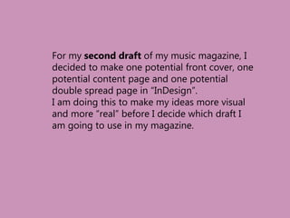For my second draft of my music magazine, I
decided to make one potential front cover, one
potential content page and one potential
double spread page in “InDesign”.
I am doing this to make my ideas more visual
and more “real” before I decide which draft I
am going to use in my magazine.
 